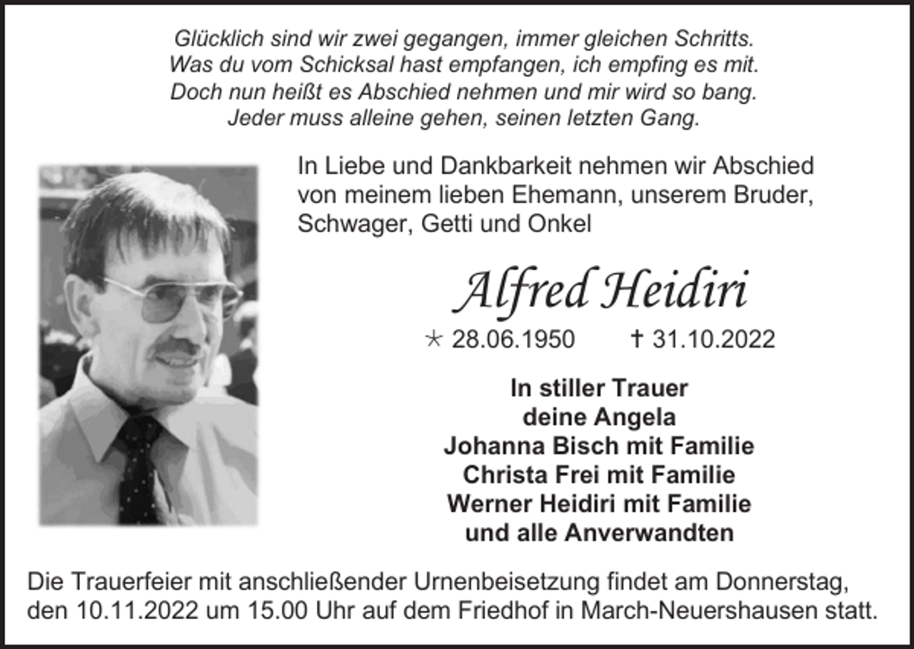 <p>Glücklich sind wir zwei gegangen, immer gleichen Schritts.<br />Was du vom Schicksal hast empfangen, ich empfing es mit.<br />Doch nun heißt es Abschied nehmen und mir wird so bang.<br />Jeder muss alleine gehen, seinen letzten Gang.</p><p>In Liebe und Dankbarkeit nehmen wir Abschied<br />von meinem lieben Ehemann, unserem Bruder,<br />Schwager, Getti und Onkel</p><p>Alfred Heidiri<br /> 28.06.1950</p><p> 31.10.2022</p><p>In stiller Trauer<br />deine Angela<br />Johanna Bisch mit Familie<br />Christa Frei mit Familie<br />Werner Heidiri mit Familie<br />und alle Anverwandten<br />Die Trauerfeier mit anschließender Urnenbeisetzung findet am Donnerstag,<br />den 10.11.2022 um 15.00 Uhr auf dem Friedhof in March-Neuershausen statt.</p>