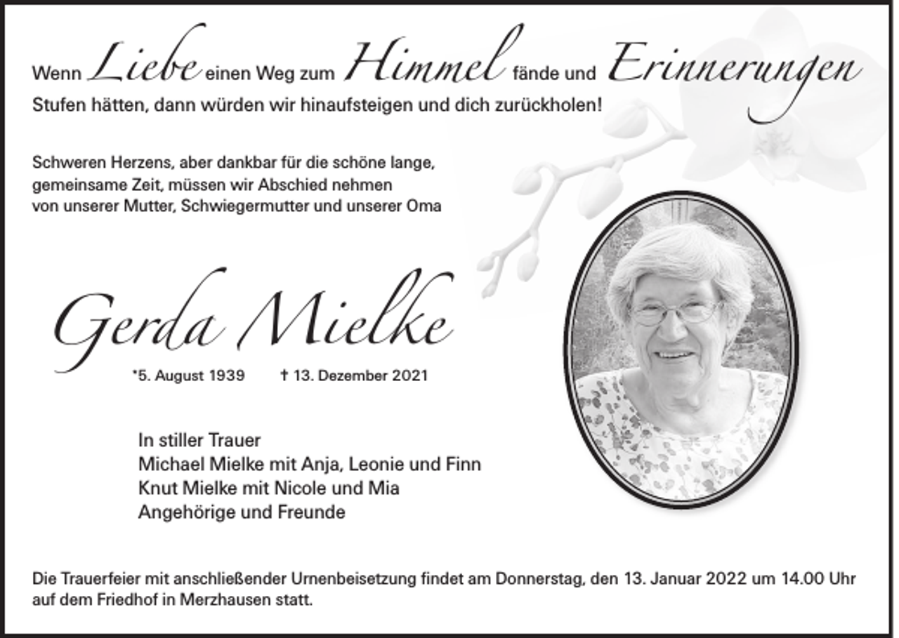 <p>Wenn</p><p>Liebe einen Weg zum Himmel</p><p>fände und</p><p>Erinnerungen</p><p>Stufen hätten, dann würden wir hinaufsteigen und dich zurückholen!<br />Schweren Herzens, aber dankbar für die schöne lange,<br />gemeinsame Zeit, müssen wir Abschied nehmen<br />von unserer Mutter, Schwiegermutter und unserer Oma</p><p>Gerda Mielke<br />*5. August 1939</p><p>✝ 13. Dezember 2021</p><p>In stiller Trauer<br />Michael Mielke mit Anja, Leonie und Finn<br />Knut Mielke mit Nicole und Mia<br />Angehörige und Freunde</p><p>Die Trauerfeier mit anschließender Urnenbeisetzung findet am Donnerstag, den 13. Januar 2022 um 14.00 Uhr<br />auf dem Friedhof in Merzhausen statt.</p>