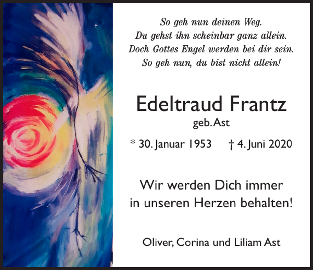 <p>So geh nun deinen Weg.<br />Du gehst ihn scheinbar ganz allein.<br />Doch Gottes Engel werden bei dir sein.<br />So geh nun, du bist nicht allein!</p><p>Edeltraud Frantz<br />geb. Ast</p><p>* 30. Januar 1953</p><p>† 4. Juni 2020</p><p>Wir werden Dich immer<br />in unseren Herzen behalten!<br />Oliver, Corina und Liliam Ast</p>