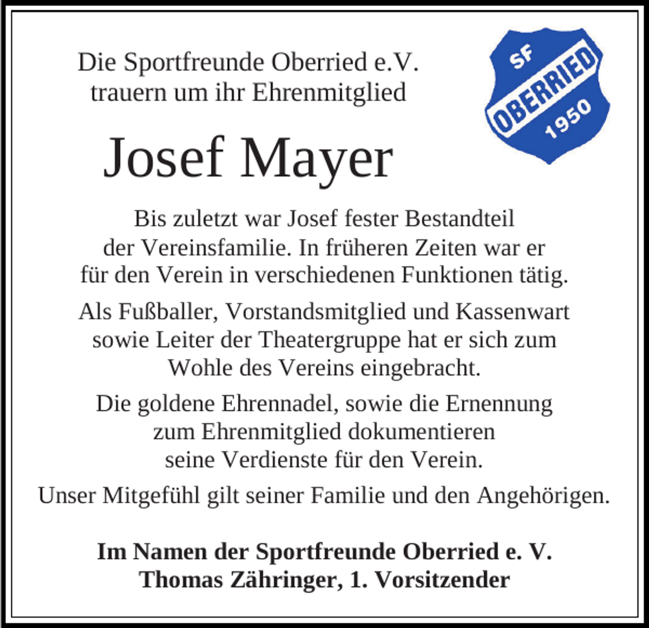 <p>Die Sportfreunde Oberried e.V.<br />trauern um ihr Ehrenmitglied</p><p>Josef Mayer<br />Bis zuletzt war Josef fester Bestandteil<br />der Vereinsfamilie. In früheren Zeiten war er<br />für den Verein in verschiedenen Funktionen tätig.<br />Als Fußballer, Vorstandsmitglied und Kassenwart<br />sowie Leiter der Theatergruppe hat er sich zum<br />Wohle des Vereins eingebracht.<br />Die goldene Ehrennadel, sowie die Ernennung<br />zum Ehrenmitglied dokumentieren<br />seine Verdienste für den Verein.<br />Unser Mitgefühl gilt seiner Familie und den Angehörigen.<br />Im Namen der Sportfreunde Oberried e. V.<br />Thomas Zähringer, 1. Vorsitzender</p>