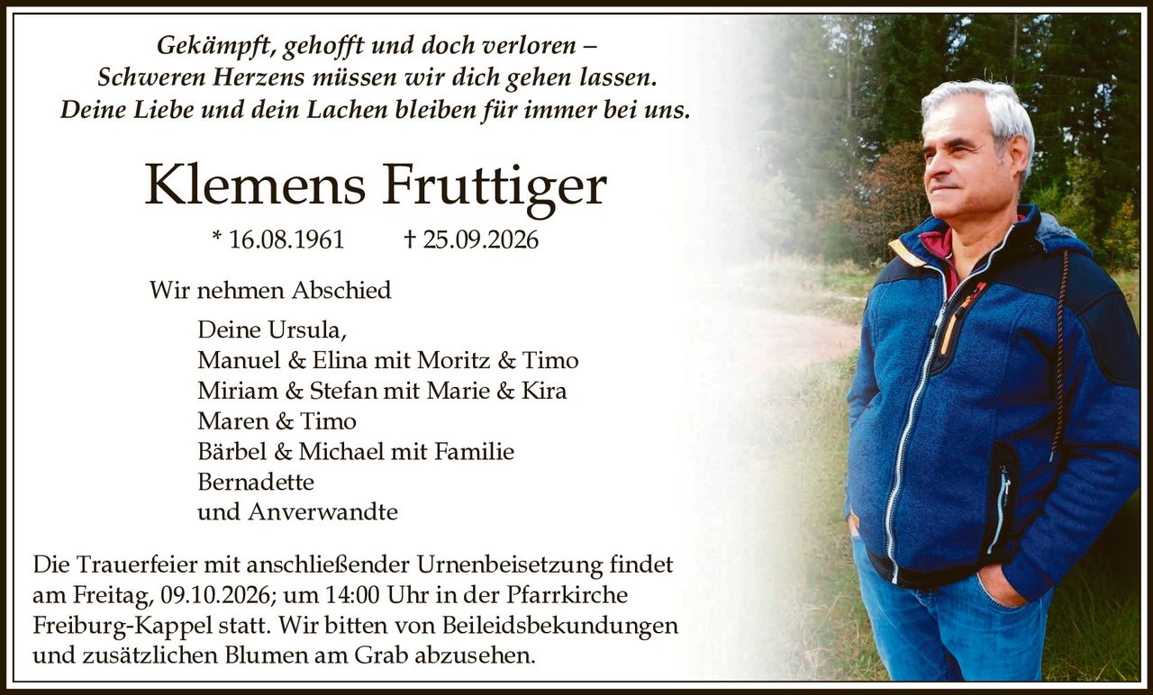 <p><i>Gekämpft, gehofft und doch verloren – Schweren Herzens müssen wir dich gehen lassen. Deine Liebe und dein Lachen bleiben für immer bei uns.</i></p>

<p><strong>Klemens Fruttiger</strong><br>* 16.08.1961 † 25.09.2026</p>

<p>Wir nehmen Abschied<br>
Deine Ursula,<br>
Manuel & Elina mit Moritz & Timo<br>
Miriam & Stefan mit Marie & Kira<br>
Maren & Timo<br>
Bärbel & Michael mit Familie<br>
Bernadette<br>
und Anverwandte</p>

<p>Die Trauerfeier mit anschließender Urnenbeisetzung findet am Freitag, 09.10.2026; um 14:00 Uhr in der Pfarrkirche Freiburg-Kappel statt. Wir bitten von Beileidsbekundungen und zusätzlichen Blumen am Grab abzusehen.</p>