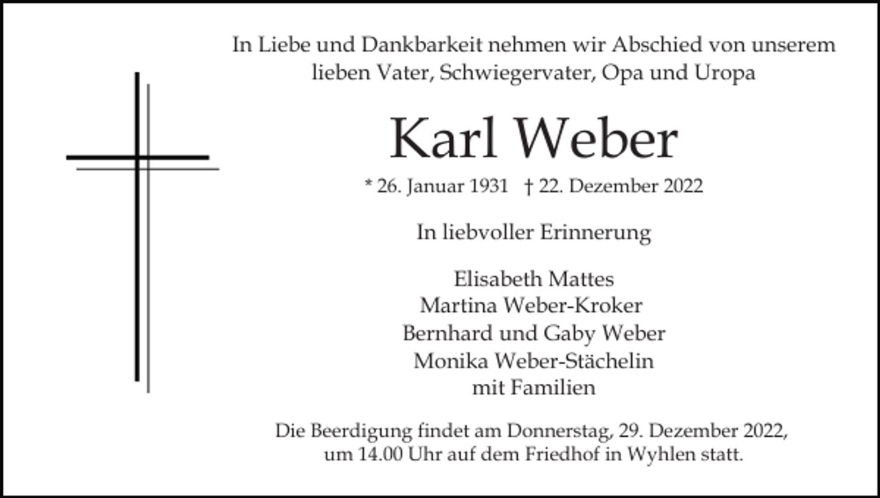 <p>In Liebe und Dankbarkeit nehmen wir Abschied von unserem<br />lieben Vater, Schwiegervater, Opa und Uropa</p><p>Karl Weber<br />* 26. Januar 1931 † 22. Dezember 2022</p><p>In liebvoller Erinnerung<br />Elisabeth Mattes<br />Martina Weber-Kroker<br />Bernhard und Gaby Weber<br />Monika Weber-Stächelin<br />mit Familien<br />Die Beerdigung findet am Donnerstag, 29. Dezember 2022,<br />um 14.00 Uhr auf dem Friedhof in Wyhlen statt.</p>