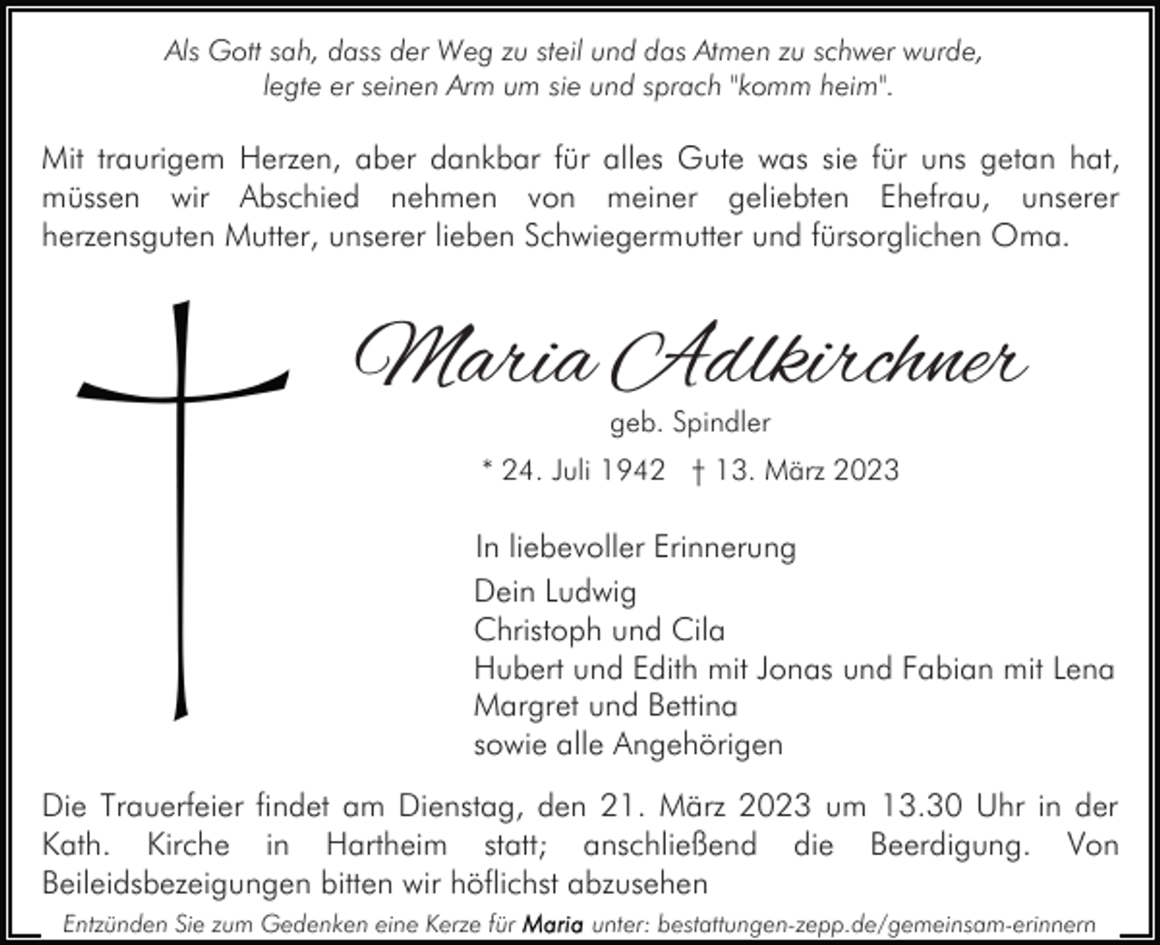 <p>Als Gott sah, dass der Weg zu steil und das Atmen zu schwer wurde,<br />legte er seinen Arm um sie und sprach "komm heim".</p><p>Mit traurigem Herzen, aber dankbar für alles Gute was sie für uns getan hat,<br />müssen wir Abschied nehmen von meiner geliebten Ehefrau, unserer<br />herzensguten Mutter, unserer lieben Schwiegermutter und fürsorglichen Oma.</p><p>Maria Adlkirchner<br />geb. Spindler</p><p>* 24. Juli 1942 † 13. März 2023</p><p>In liebevoller Erinnerung<br />Dein Ludwig<br />Christoph und Cila<br />Hubert und Edith mit Jonas und Fabian mit Lena<br />Margret und Bettina<br />sowie alle Angehörigen<br />Die Trauerfeier findet am Dienstag, den 21. März 2023 um 13.30 Uhr in der<br />Kath. Kirche in Hartheim statt; anschließend die Beerdigung. Von<br />Beileidsbezeigungen bitten wir höflichst abzusehen<br />Entzünden Sie zum Gedenken eine Kerze für</p><p>unter: bestattungen-zepp.de/gemeinsam-erinnern</p>