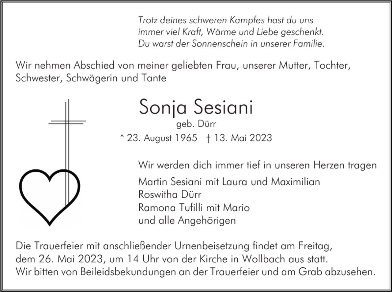 <p>Trotz deines schweren Kampfes hast du uns<br />immer viel Kraft, Wärme und Liebe geschenkt.<br />Du warst der Sonnenschein in unserer Familie.</p><p>Wir nehmen Abschied von meiner geliebten Frau, unserer Mutter, Tochter,<br />Schwester, Schwägerin und Tante</p><p>Sonja Sesiani<br />geb. Dürr<br />* 23. August 1965 † 13. Mai 2023</p><p>Wir werden dich immer tief in unseren Herzen tragen<br />Martin Sesiani mit Laura und Maximilian<br />Roswitha Dürr<br />Ramona Tufilli mit Mario<br />und alle Angehörigen<br />Die Trauerfeier mit anschließender Urnenbeisetzung findet am Freitag,<br />dem 26. Mai 2023, um 14 Uhr von der Kirche in Wollbach aus statt.<br />Wir bitten von Beileidsbekundungen an der Trauerfeier und am Grab abzusehen.</p>
