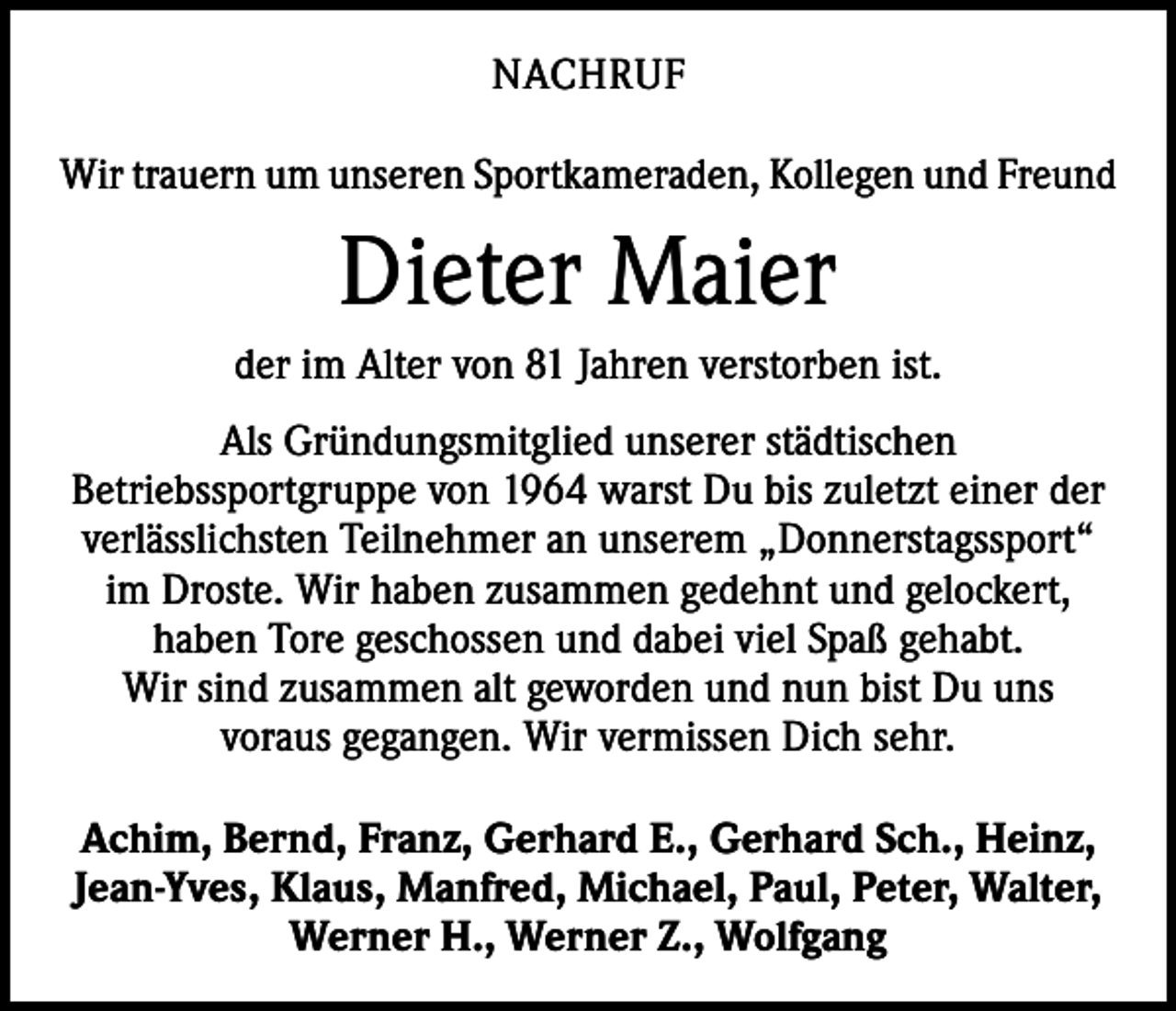 <p>NACHRUF<br />Wir trauern um unseren Sportkameraden, Kollegen und Freund</p><p>Dieter Maier<br />der im Alter von 81 Jahren verstorben ist.<br />Als Gründungsmitglied unserer städtischen<br />­ etriebssportgruppe von 1964 warst Du bis zuletzt einer der<br />B<br />verlässlichsten Teilnehmer an unserem „Donnerstagssport“<br />im Droste. Wir haben zusammen gedehnt und gelockert,<br />haben Tore geschossen und dabei viel Spaß gehabt.<br />Wir sind zusammen alt geworden und nun bist Du uns<br />voraus gegangen. Wir vermissen Dich sehr.<br />Achim, Bernd, Franz, Gerhard E., Gerhard Sch., Heinz,<br />Jean-Yves, Klaus, Manfred, Michael, Paul, Peter, Walter,<br />Werner H., Werner Z., Wolfgang</p>