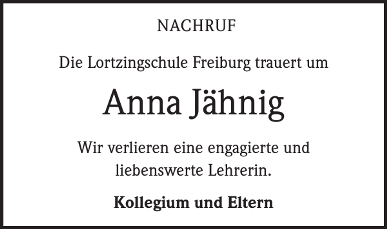 <p>NACHRUF<br />Die Lortzingschule Freiburg trauert um</p><p>Anna Jähnig<br />Wir verlieren eine engagierte und<br />liebenswerte Lehrerin.<br />Kollegium und Eltern</p>