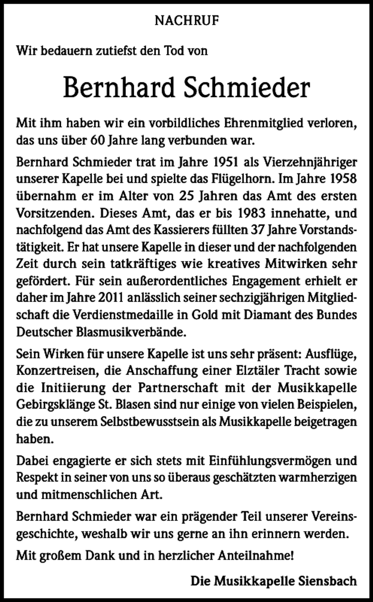 <p>NACHRUF<br />Wir bedauern zutiefst den Tod von</p><p>Bernhard Schmieder<br />Mit ihm haben wir ein vorbildliches Ehrenmitglied verloren,<br />das uns über 60 Jahre lang verbunden war.<br />Bernhard Schmieder trat im Jahre 1951 als Vierzehnjähriger<br />unserer Kapelle bei und spielte das Flügelhorn. Im Jahre 1958<br />übernahm er im Alter von 25 Jahren das Amt des ersten<br />Vorsitzenden. Dieses Amt, das er bis 1983 innehatte, und<br />nachfolgend das Amt des Kassierers füllten 37 Jahre Vorstandstätigkeit. Er hat unsere Kapelle in dieser und der nachfolgenden<br />Zeit durch sein tatkräftiges wie kreatives Mitwirken sehr<br />gefördert. Für sein außerordentliches Engagement erhielt er<br />daher im Jahre 2011 anlässlich seiner sechzigjährigen Mitgliedschaft die Verdienstmedaille in Gold mit Diamant des Bundes<br />Deutscher Blasmusikverbände.<br />Sein Wirken für unsere Kapelle ist uns sehr präsent: Ausflüge,<br />Konzertreisen, die Anschaffung einer Elztäler Tracht sowie<br />die Initiierung der Partnerschaft mit der Musikkapelle<br />Gebirgsklänge St. Blasen sind nur einige von vielen Beispielen,<br />die zu unserem Selbstbewusstsein als Musikkapelle beigetragen<br />haben.<br />Dabei engagierte er sich stets mit Einfühlungsvermögen und<br />Respekt in seiner von uns so überaus geschätzten warmherzigen<br />und mitmenschlichen Art.<br />Bernhard Schmieder war ein prägender Teil unserer Vereinsgeschichte, weshalb wir uns gerne an ihn erinnern werden.<br />Mit großem Dank und in herzlicher Anteilnahme!<br />Die Musikkapelle Siensbach</p>