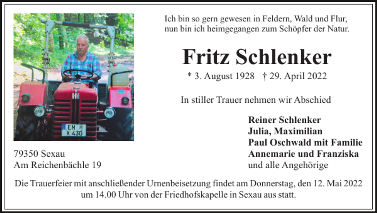 <p>Ich bin so gern gewesen in Feldern, Wald und Flur,<br />nun bin ich heimgegangen zum Schöpfer der Natur.</p><p>Fritz Schlenker<br />* 3. August 1928 † 29. April 2022<br />In stiller Trauer nehmen wir Abschied</p><p>79350 Sexau<br />Am Reichenbächle 19</p><p>Reiner Schlenker<br />Julia, Maximilian<br />Paul Oschwald mit Familie<br />Annemarie und Franziska<br />und alle Angehörige</p><p>Die Trauerfeier mit anschließender Urnenbeisetzung findet am Donnerstag, den 12. Mai 2022<br />um 14.00 Uhr von der Friedhofskapelle in Sexau aus statt.</p>