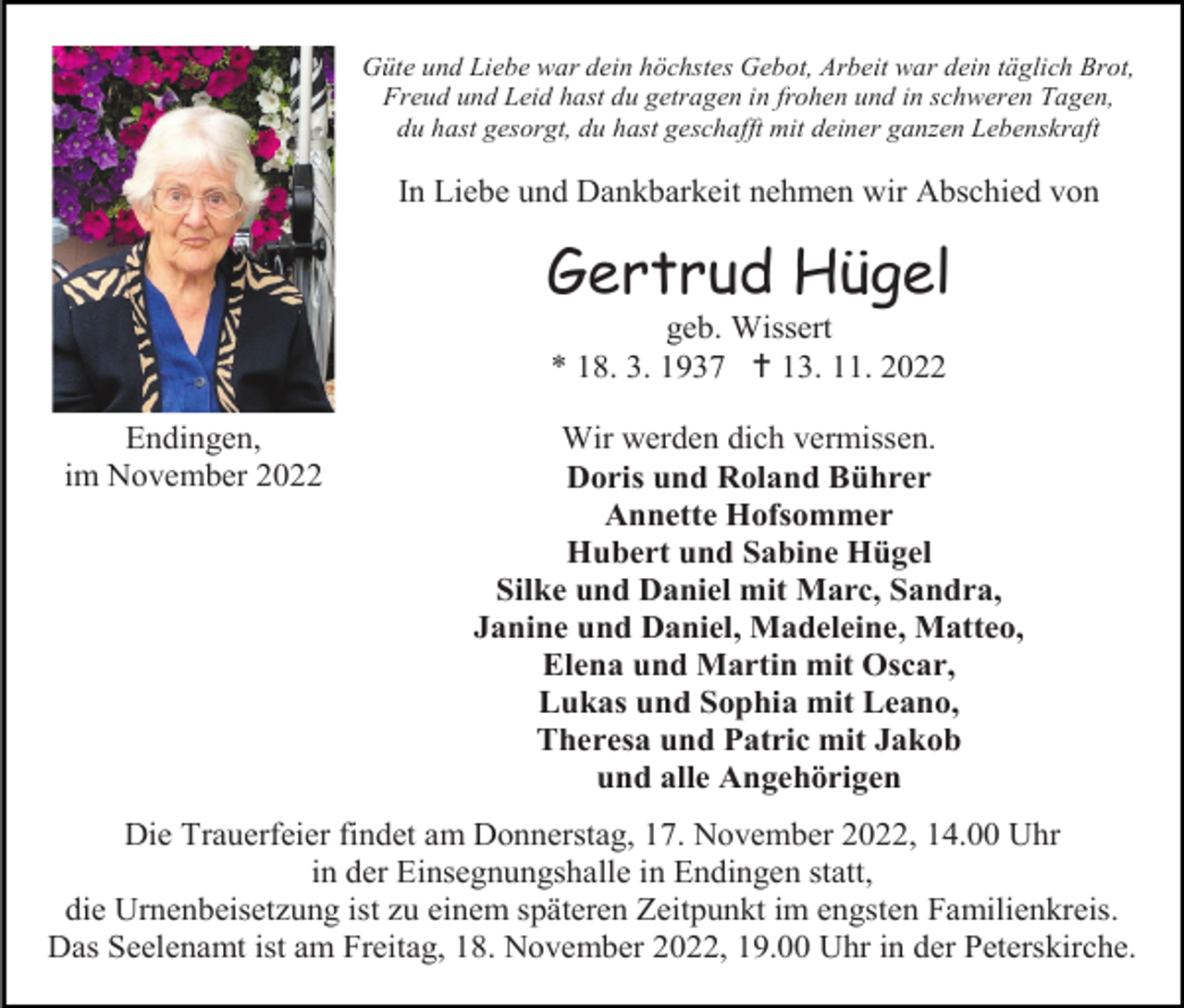 <p>Güte und Liebe war dein höchstes Gebot, Arbeit war dein täglich Brot,<br />Freud und Leid hast du getragen in frohen und in schweren Tagen,<br />du hast gesorgt, du hast geschafft mit deiner ganzen Lebenskraft</p><p>In Liebe und Dankbarkeit nehmen wir Abschied von</p><p>Gertrud Hügel<br />geb. Wissert<br />* 18. 3. 1937  13. 11. 2022<br />Endingen,<br />im November 2022</p><p>Wir werden dich vermissen.<br />Doris und Roland Bührer<br />Annette Hofsommer<br />Hubert und Sabine Hügel<br />Silke und Daniel mit Marc, Sandra,<br />Janine und Daniel, Madeleine, Matteo,<br />Elena und Martin mit Oscar,<br />Lukas und Sophia mit Leano,<br />Theresa und Patric mit Jakob<br />und alle Angehörigen</p><p>Die Trauerfeier findet am Donnerstag, 17. November 2022, 14.00 Uhr<br />in der Einsegnungshalle in Endingen statt,<br />die Urnenbeisetzung ist zu einem späteren Zeitpunkt im engsten Familienkreis.<br />Das Seelenamt ist am Freitag, 18. November 2022, 19.00 Uhr in der Peterskirche.</p>