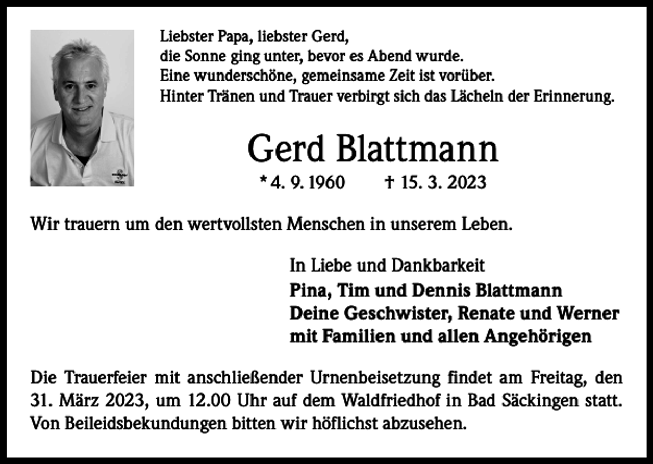<p>Liebster Papa, liebster Gerd,<br />die Sonne ging unter, bevor es Abend wurde.<br />Eine wunderschöne, gemeinsame Zeit ist vorüber.<br />Hinter Tränen und Trauer verbirgt sich das Lächeln der Erinnerung.</p><p>Gerd Blattmann<br />* 4. 9. 1960 † 15. 3. 2023</p><p>Wir trauern um den wertvollsten Menschen in unserem Leben.<br />In Liebe und Dankbarkeit<br />Pina, Tim und Dennis Blattmann<br />Deine Geschwister, Renate und Werner<br />mit Familien und allen Angehörigen<br />Die Trauerfeier mit anschließender Urnenbeisetzung findet am Freitag, den<br />31. März 2023, um 12.00 Uhr auf dem Waldfriedhof in Bad Säckingen statt.<br />Von Beileidsbekundungen bitten wir höflichst abzusehen.</p>