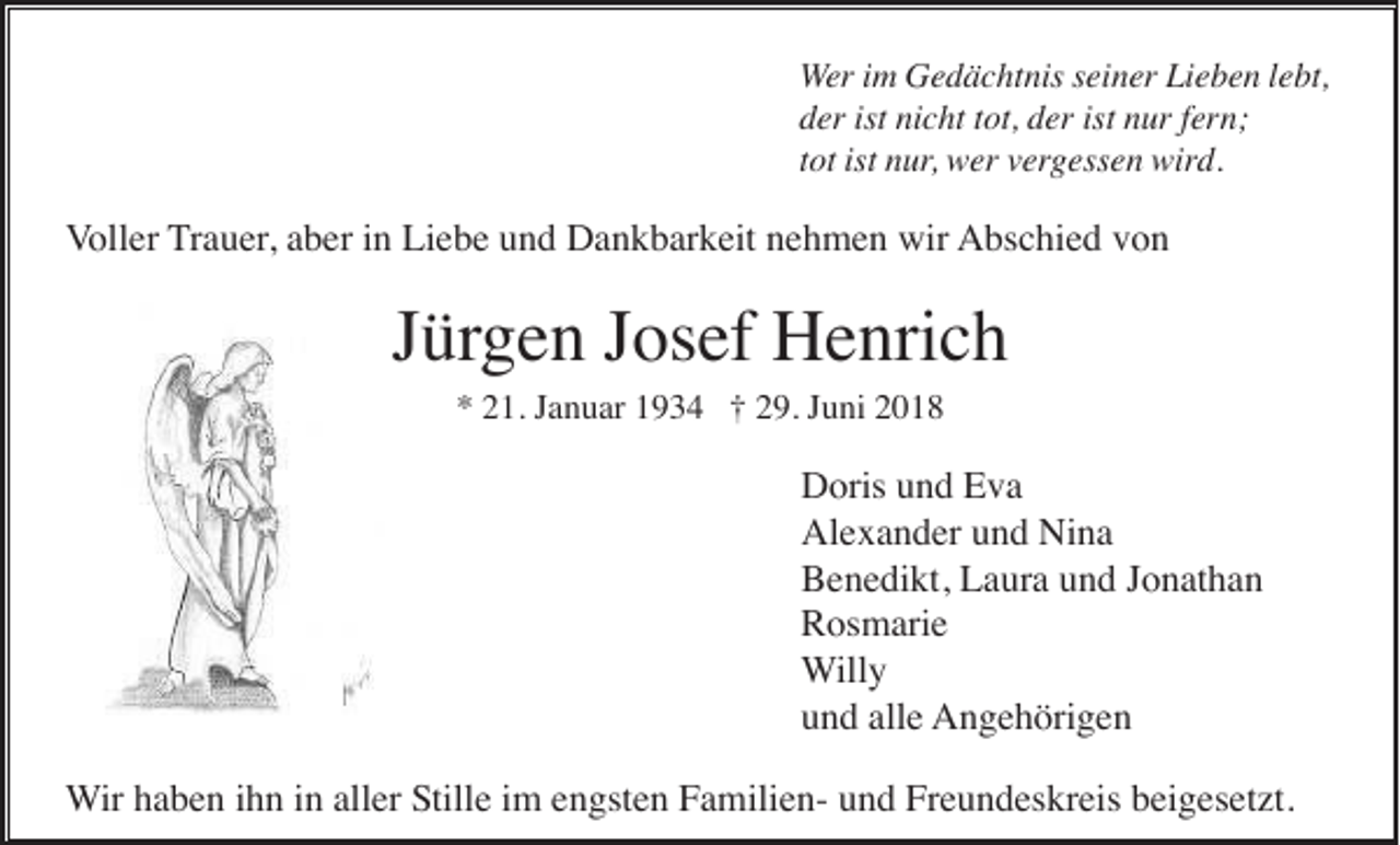 <p>Wer im Gedächtnis seiner Lieben lebt,<br />der ist nicht tot, der ist nur fern;<br />tot ist nur, wer vergessen wird.</p><p>Voller Trauer, aber in Liebe und Dankbarkeit nehmen wir Abschied von</p><p>Jürgen Josef Henrich<br />* 21. Januar 1934 † 29. Juni 2018</p><p>Doris und Eva<br />Alexander und Nina<br />Benedikt, Laura und Jonathan<br />Rosmarie<br />Willy<br />und alle Angehörigen<br />Wir haben ihn in aller Stille im engsten Familien- und Freundeskreis beigesetzt.</p>
