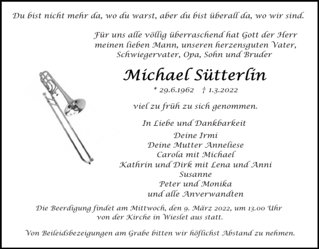 <p>Du bist nicht mehr da, wo du warst, aber du bist überall da, wo wir sind.<br />Für uns alle völlig überraschend hat Gott der Herr<br />meinen lieben Mann, unseren herzensguten Vater,<br />Schwiegervater, Opa, Sohn und Bruder</p><p>* 29.6.1962</p><p>† 1.3.2022</p><p>viel zu früh zu sich genommen.<br />In Liebe und Dankbarkeit<br />Deine Irmi<br />Deine Mutter Anneliese<br />Carola mit Michael<br />Kathrin und Dirk mit Lena und Anni<br />Susanne<br />Peter und Monika<br />und alle Anverwandten<br />Die Beerdigung findet am Mittwoch, den 9. März 2022, um 13.00 Uhr<br />von der Kirche in Wieslet aus statt.<br />Von Beileidsbezeigungen am Grabe bitten wir höflichst Abstand zu nehmen.</p>
