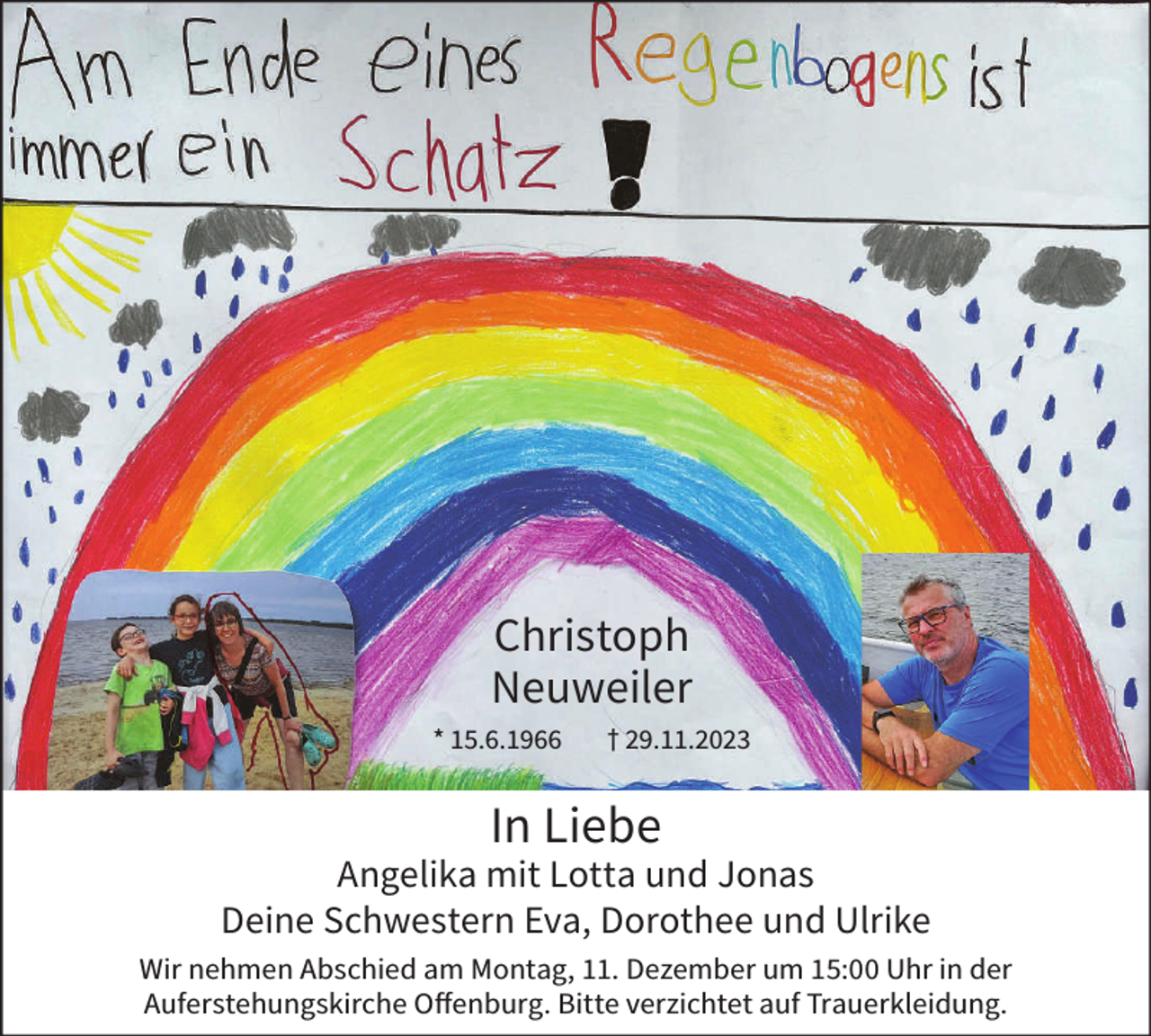 <p>Christoph<br />Neuweiler<br />* 15.6.1966</p><p>† 29.11.2023</p><p>In Liebe</p><p>Angelika mit Lotta und Jonas<br />Deine Schwestern Eva, Dorothee und Ulrike<br />Wir nehmen Abschied am Montag, 11. Dezember um 15:00 Uhr in der<br />Auferstehungskirche Offenburg. Bitte verzichtet auf Trauerkleidung.</p>