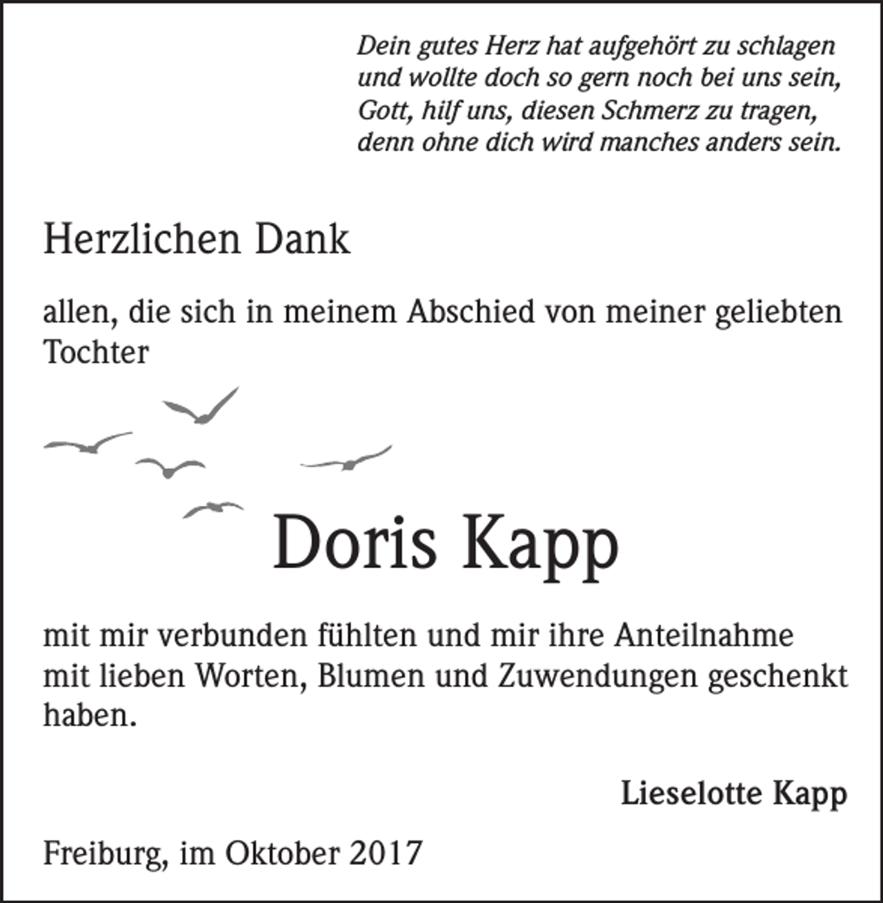 <p>Dein gutes Herz hat aufgehört zu schlagen<br />und wollte doch so gern noch bei uns sein,<br />Gott, hilf uns, diesen Schmerz zu tragen,<br />denn ohne dich wird manches anders sein.</p><p>Herzlichen Dank<br />allen, die sich in meinem Abschied von meiner geliebten<br />Tochter</p><p>Doris Kapp<br />mit mir verbunden fühlten und mir ihre Anteilnahme<br />mit lieben Worten, Blumen und Zuwendungen geschenkt<br />haben.</p><p>Freiburg, im Oktober 2017</p><p>Lieselotte Kapp</p>
