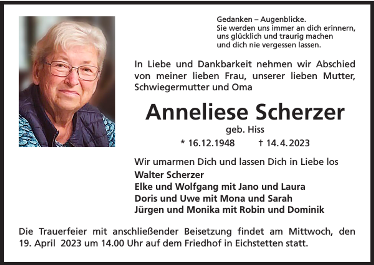 <p>Gedanken – Augenblicke.<br />Sie werden uns immer an dich erinnern,<br />uns glücklich und traurig machen<br />und dich nie vergessen lassen.</p><p>In Liebe und Dankbarkeit nehmen wir Abschied<br />von meiner lieben Frau, unserer lieben Mutter,<br />Schwiegermutter und Oma</p><p>Anneliese Scherzer<br />geb. Hiss<br />* 16.12.1948<br />† 14. 4. 2023</p><p>Wir umarmen Dich und lassen Dich in Liebe los<br />Walter Scherzer<br />Elke und Wolfgang mit Jano und Laura<br />Doris und Uwe mit Mona und Sarah<br />Jürgen und Monika mit Robin und Dominik<br />Die Trauerfeier mit anschließender Beisetzung findet am Mittwoch, den<br />19. April 2023 um 14.00 Uhr auf dem Friedhof in Eichstetten statt.</p>