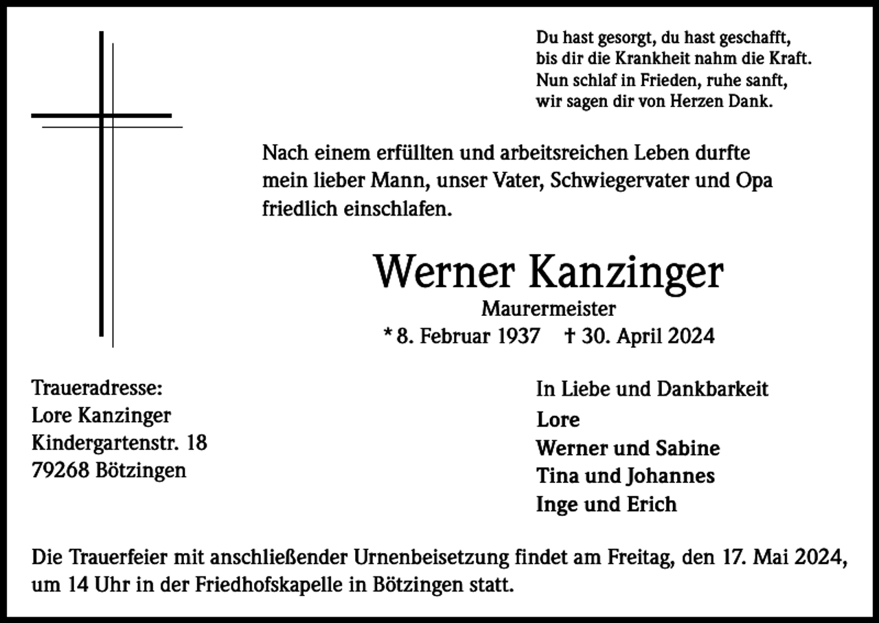 <p>Du hast gesorgt, du hast geschafft,<br />bis dir die Krankheit nahm die Kraft.<br />Nun schlaf in Frieden, ruhe sanft,<br />wir sagen dir von Herzen Dank.</p><p>Nach einem erfüllten und arbeitsreichen Leben durfte<br />mein lieber Mann, unser Vater, Schwiegervater und Opa<br />friedlich einschlafen.</p><p>Werner Kanzinger<br />Maurermeister<br />* 8. Februar 1937 † 30. April 2024</p><p>Traueradresse:<br />Lore Kanzinger<br />Kindergartenstr. 18<br />79268 Bötzingen</p><p>In Liebe und Dankbarkeit<br />Lore<br />Werner und Sabine<br />Tina und Johannes<br />Inge und Erich</p><p>Die Trauerfeier mit anschließender Urnenbeisetzung findet am Freitag, den 17. Mai 2024,<br />um 14 Uhr in der Friedhofskapelle in Bötzingen statt.</p>