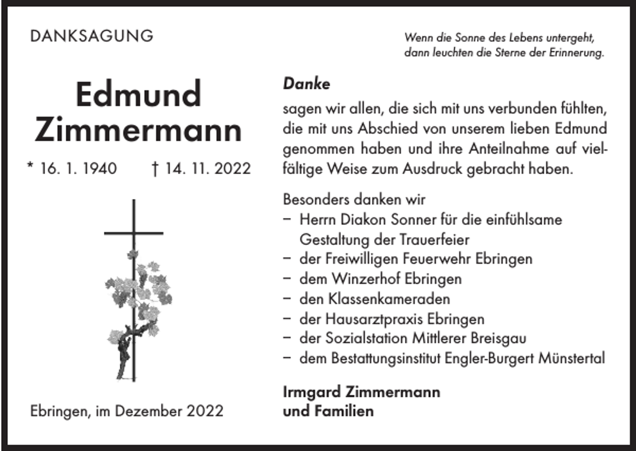 <p>DANKSAGUNG<br />Wenn die Sonne des Lebens untergeht,<br />dann leuchten die Sterne der Erinnerung.</p><p>Edmund<br />Zimmermann<br />* 16. 1. 1940 † 14. 11. 2022</p><p>Danke<br />sagen wir allen, die sich mit uns verbunden fühlten,<br />die mit uns Abschied von unserem lieben Edmund<br />­genommen haben und ihre Anteilnahme auf viel­­<br />fältige Weise zum Ausdruck gebracht haben.<br />Besonders danken wir<br />– Herrn Diakon Sonner für die einfühlsame<br />Gestaltung der Trauerfeier<br />– der Freiwilligen Feuerwehr Ebringen<br />– dem Winzerhof Ebringen<br />– den Klassenkameraden<br />– der Hausarztpraxis Ebringen<br />– der Sozialstation Mittlerer Breisgau<br />dem Bestattungsinstitut Engler-Burgert Münstertal<br />–</p><p>Ebringen, im Dezember 2022</p><p>Irmgard Zimmermann<br />und Familien</p>