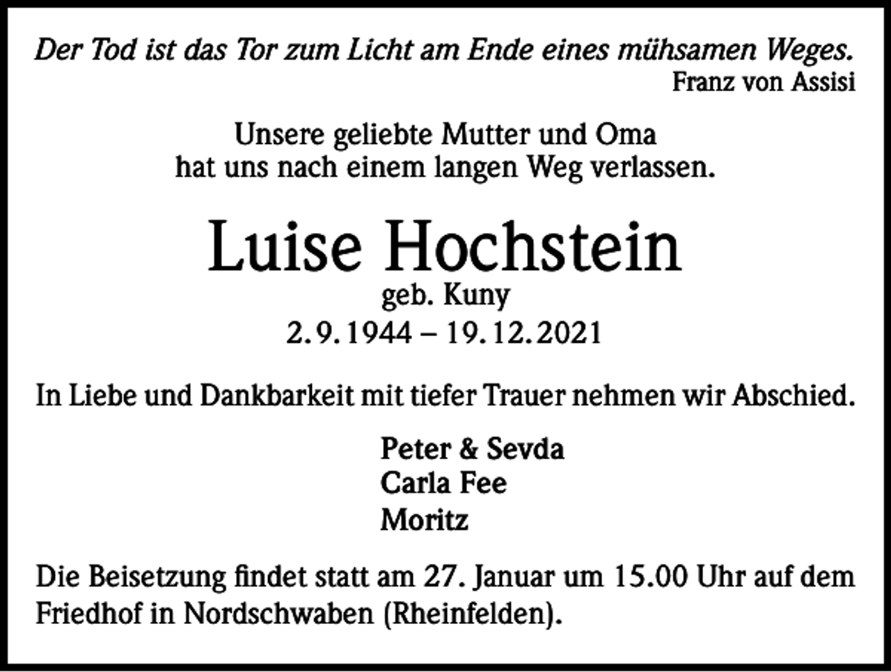 <p>Der Tod ist das Tor zum Licht am Ende eines mühsamen Weges.<br />Franz von Assisi</p><p>Unsere geliebte Mutter und Oma<br />hat uns nach einem langen Weg verlassen.</p><p>Luise geb.<br />Hochstein<br />Kuny<br />2. 9. 1944 – 19. 12. 2021<br />In Liebe und Dankbarkeit mit tiefer Trauer nehmen wir Abschied.<br />Peter &amp; Sevda<br />Carla Fee<br />Moritz<br />Die Beisetzung findet statt am 27. Januar um 15.00 Uhr auf dem<br />Friedhof in Nordschwaben (Rheinfelden).</p>