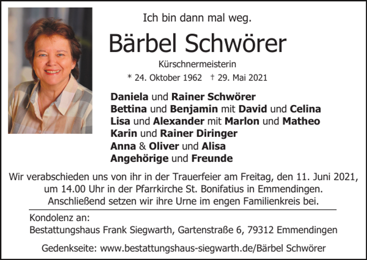 <p>Ich bin dann mal weg.</p><p>Bärbel Schwörer<br />Kürschnermeisterin<br />* 24. Oktober 1962 † 29. Mai 2021</p><p>Daniela und Rainer Schwörer<br />Bettina und Benjamin mit David und Celina<br />Lisa und Alexander mit Marlon und Matheo<br />Karin und Rainer Diringer<br />Anna &amp; Oliver und Alisa<br />Angehörige und Freunde<br />Wir verabschieden uns von ihr in der Trauerfeier am Freitag, den 11. Juni 2021,<br />um 14.00 Uhr in der Pfarrkirche St. Bonifatius in Emmendingen.<br />Anschließend setzen wir ihre Urne im engen Familienkreis bei.<br />Kondolenz an:<br />Bestattungshaus Frank Siegwarth, Gartenstraße 6, 79312 Emmendingen<br />Gedenkseite: www.bestattungshaus-siegwarth.de/Bärbel Schwörer</p>