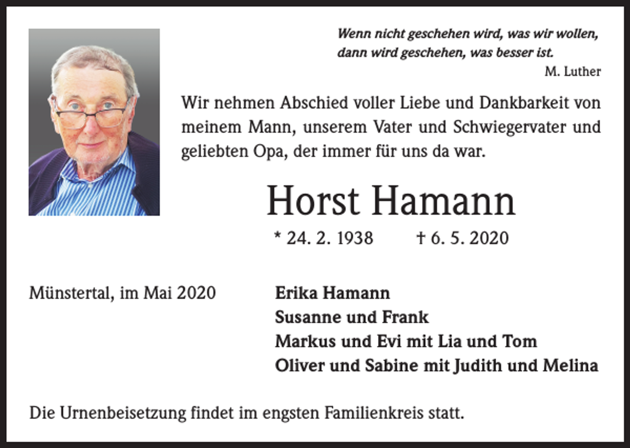 <p>Wenn nicht geschehen wird, was wir wollen,<br />dann wird geschehen, was besser ist.<br />M. Luther</p><p>Wir nehmen Abschied voller Liebe und Dankbarkeit von<br />meinem Mann, unserem Vater und Schwiegervater und<br />geliebten Opa, der immer für uns da war.</p><p>Horst Hamann<br />* 24. 2. 1938<br />Münstertal, im Mai 2020</p><p>† 6. 5. 2020</p><p>Erika Hamann<br />Susanne und Frank<br />Markus und Evi mit Lia und Tom<br />Oliver und Sabine mit Judith und Melina</p><p>Die Urnenbeisetzung findet im engsten Familienkreis statt.</p>