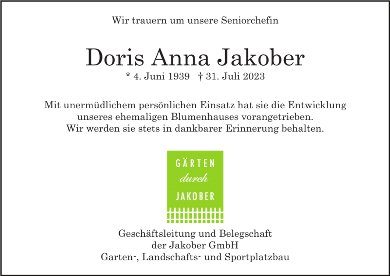 <p>Wir trauern um unsere Seniorchefin</p><p>Doris Anna Jakober<br />* 4. Juni 1939 † 31. Juli 2023<br />Mit unermüdlichem persönlichen Einsatz hat sie die Entwicklung<br />unseres ehemaligen Blumenhauses vorangetrieben.<br />Wir werden sie stets in dankbarer Erinnerung behalten.</p><p>Geschäftsleitung und Belegschaft<br />der Jakober GmbH<br />Garten-, Landschafts- und Sportplatzbau</p>