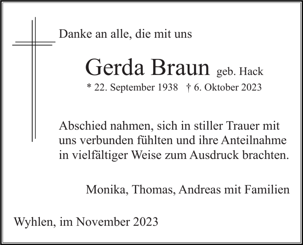 <p>Danke an alle, die mit uns</p><p>Gerda Braun geb. Hack<br />* 22. September 1938 † 6. Oktober 2023</p><p>Abschied nahmen, sich in stiller Trauer mit<br />uns verbunden fühlten und ihre Anteilnahme<br />in vielfältiger Weise zum Ausdruck brachten.<br />Monika, Thomas, Andreas mit Familien<br />Wyhlen, im November 2023</p>