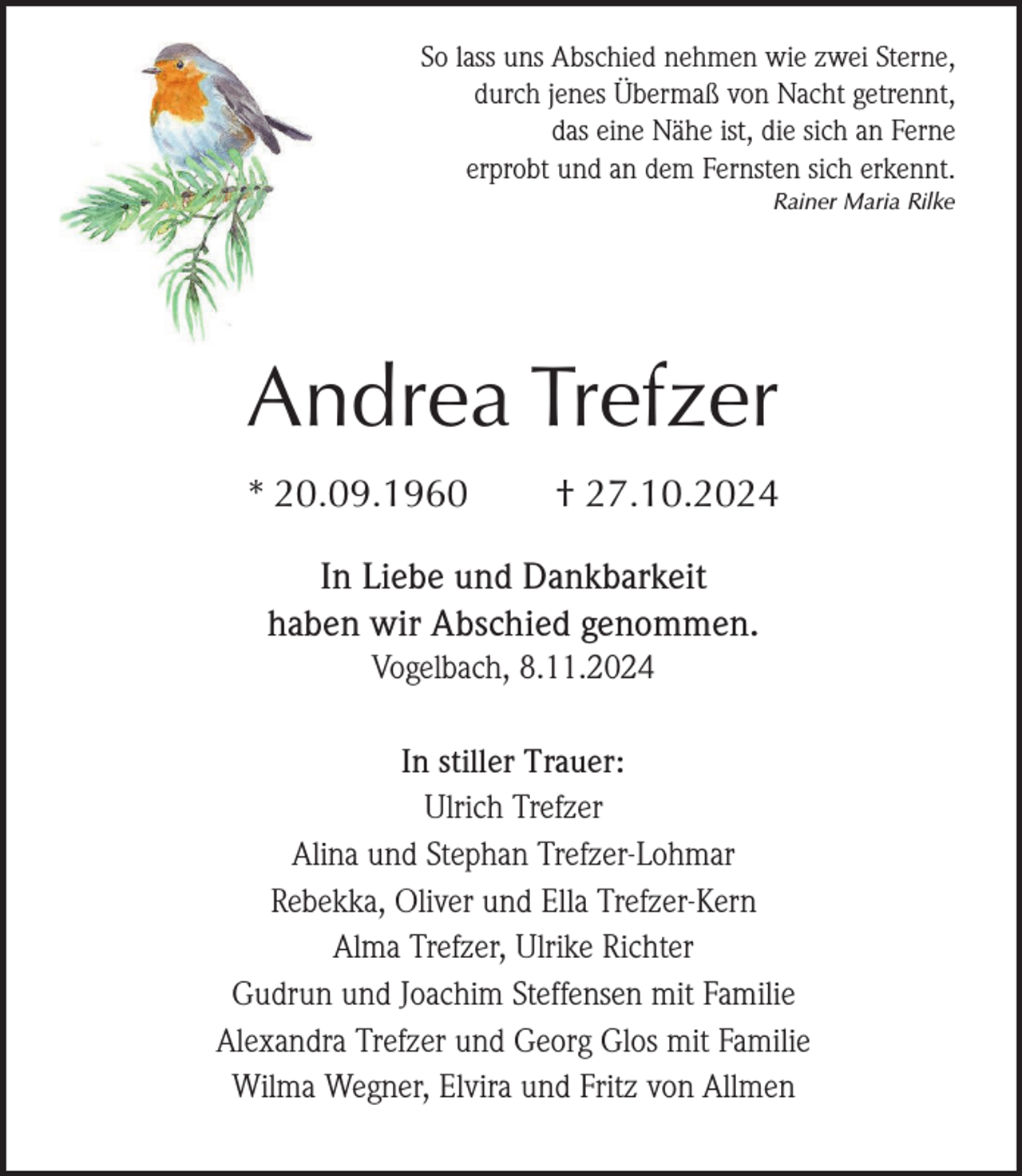 <p>So lass uns Abschied nehmen wie zwei Sterne,<br />durch jenes Übermaß von Nacht getrennt,<br />das eine Nähe ist, die sich an Ferne<br />erprobt und an dem Fernsten sich erkennt.<br />Rainer Maria Rilke</p><p>Andrea Trefzer<br />* 20.09.1960</p><p>† 27.10.2024</p><p>In Liebe und Dankbarkeit<br />haben wir Abschied genommen.<br />Vogelbach, 8.11.2024<br />In stiller Trauer:<br />Ulrich Trefzer<br />Alina und Stephan Trefzer-Lohmar<br />Rebekka, Oliver und Ella Trefzer-Kern<br />Alma Trefzer, Ulrike Richter<br />Gudrun und Joachim Steffensen mit Familie<br />Alexandra Trefzer und Georg Glos mit Familie<br />Wilma Wegner, Elvira und Fritz von Allmen</p>
