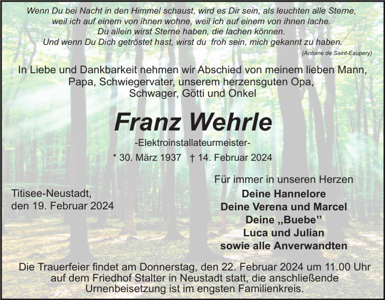 <p>Wenn Du bei Nacht in den Himmel schaust, wird es Dir sein, als leuchten alle Sterne,<br />weil ich auf einem von ihnen wohne, weil ich auf einem von ihnen lache.<br />Du allein wirst Sterne haben, die lachen können.<br />Und wenn Du Dich getröstet hast, wirst du froh sein, mich gekannt zu haben.<br />(Antoine de Saint-Exupery)</p><p>In Liebe und Dankbarkeit nehmen wir Abschied von meinem lieben Mann,<br />Papa, Schwiegervater, unserem herzensguten Opa,<br />Schwager, Götti und Onkel</p><p>Franz Wehrle<br />-Elektroinstallateurmeister* 30. März 1937 † 14. Februar 2024</p><p>Titisee-Neustadt,<br />den 19. Februar 2024</p><p>Für immer in unseren Herzen<br />Deine Hannelore<br />Deine Verena und Marcel<br />Deine ,,Buebeʽʽ<br />Luca und Julian<br />sowie alle Anverwandten</p><p>Die Trauerfeier findet am Donnerstag, den 22. Februar 2024 um 11.00 Uhr<br />auf dem Friedhof Stalter in Neustadt statt, die anschließende<br />Urnenbeisetzung ist im engsten Familienkreis.</p>