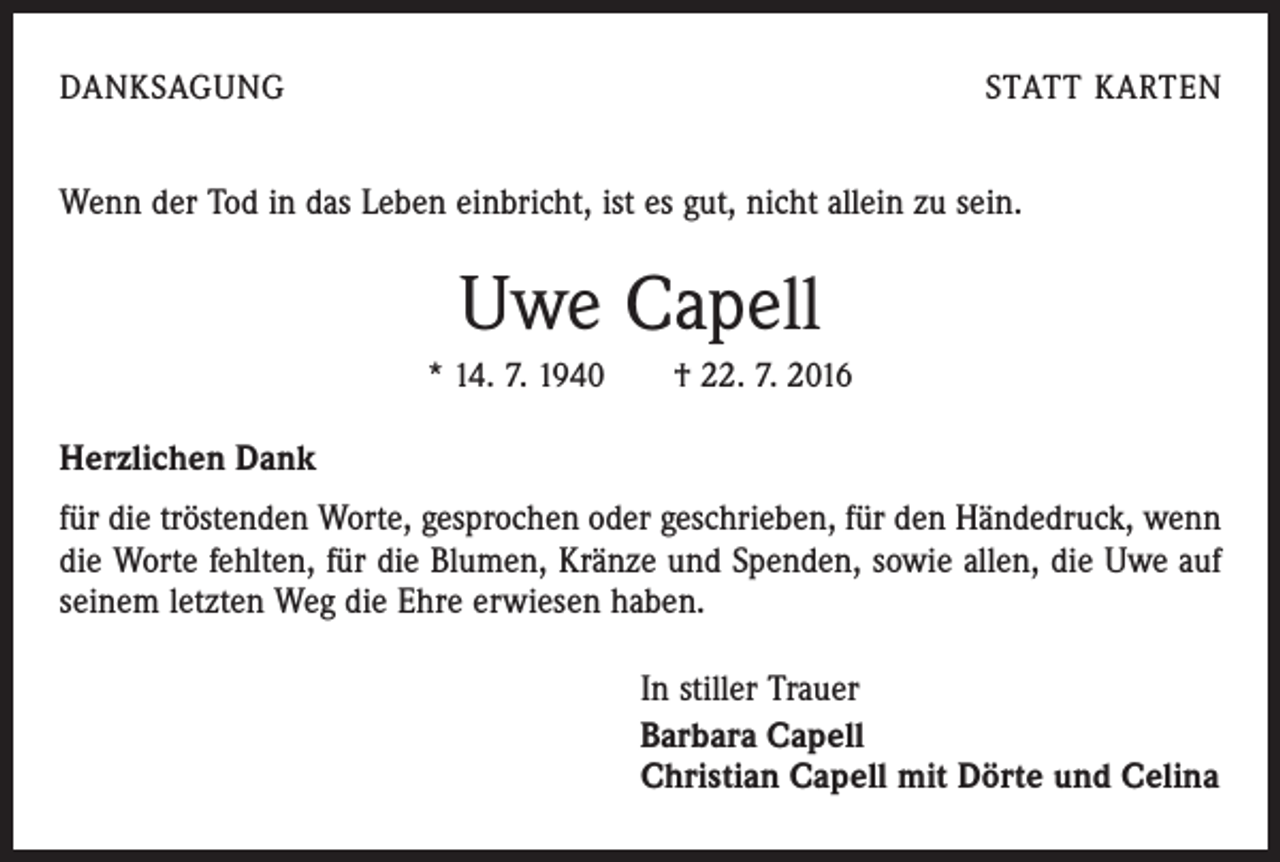 <p>Danksagung</p><p>statt karten</p><p>Wenn der Tod in das Leben einbricht, ist es gut, nicht allein zu sein.</p><p>Uwe Capell<br />* 14. 7. 1940 † 22. 7. 2016</p><p>Herzlichen Dank<br />für die tröstenden Worte, gesprochen oder geschrieben, für den Händedruck, wenn<br />die Worte fehlten, für die Blumen, Kränze und Spenden, sowie allen, die Uwe auf<br />seinem letzten Weg die Ehre erwiesen haben.<br />In stiller Trauer<br />Barbara Capell<br />Christian Capell mit Dörte und Celina</p>