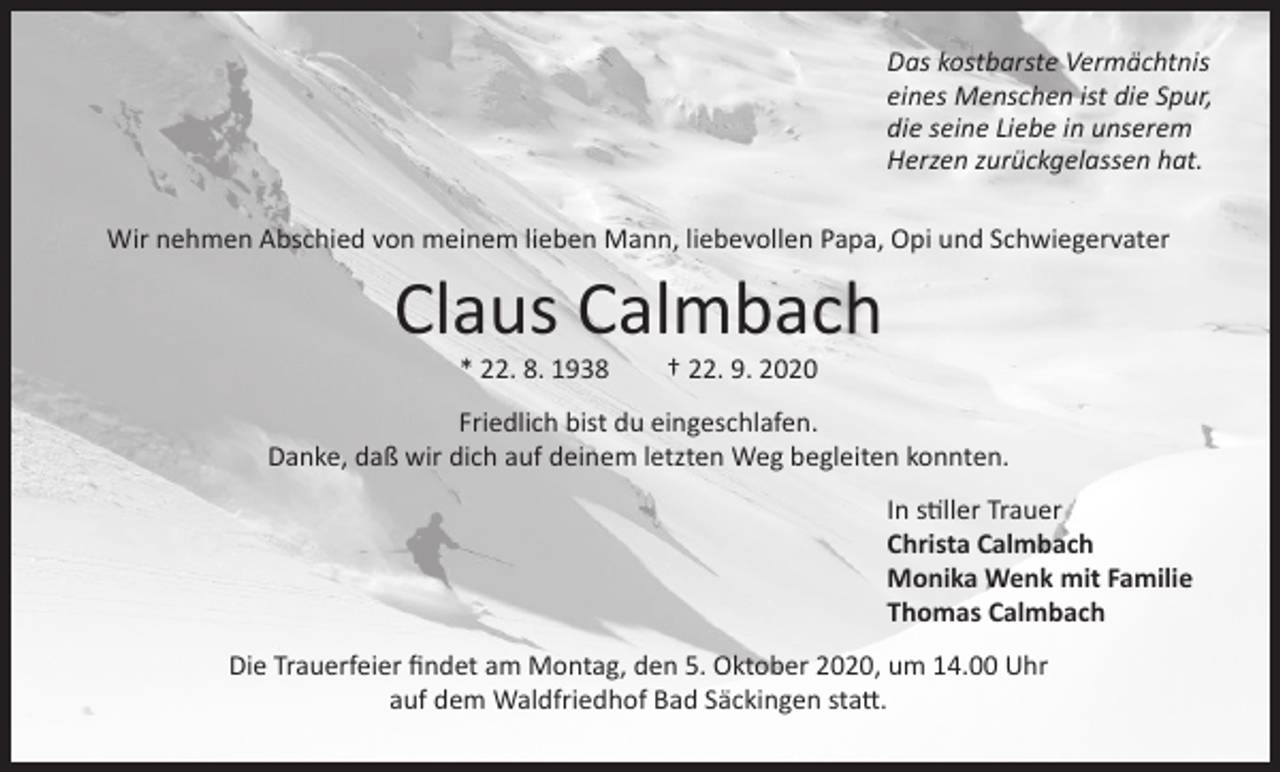 <p>Das kostbarste Vermächtnis<br />eines Menschen ist die Spur,<br />die seine Liebe in unserem<br />Herzen zurückgelassen hat.<br />Wir nehmen Abschied von meinem lieben Mann, liebevollen Papa, Opi und Schwiegervater</p><p>Claus Calmbach<br />* 22. 8. 1938 † 22. 9. 2020</p><p>Friedlich bist du eingeschlafen.<br />Danke, daß wir dich auf deinem letzten Weg begleiten konnten.<br />In stiller Trauer<br />Christa Calmbach<br />Monika Wenk mit Familie<br />Thomas Calmbach<br />Die Trauerfeier findet am Montag, den 5. Oktober 2020, um 14.00 Uhr<br />auf dem Waldfriedhof Bad Säckingen statt.</p>