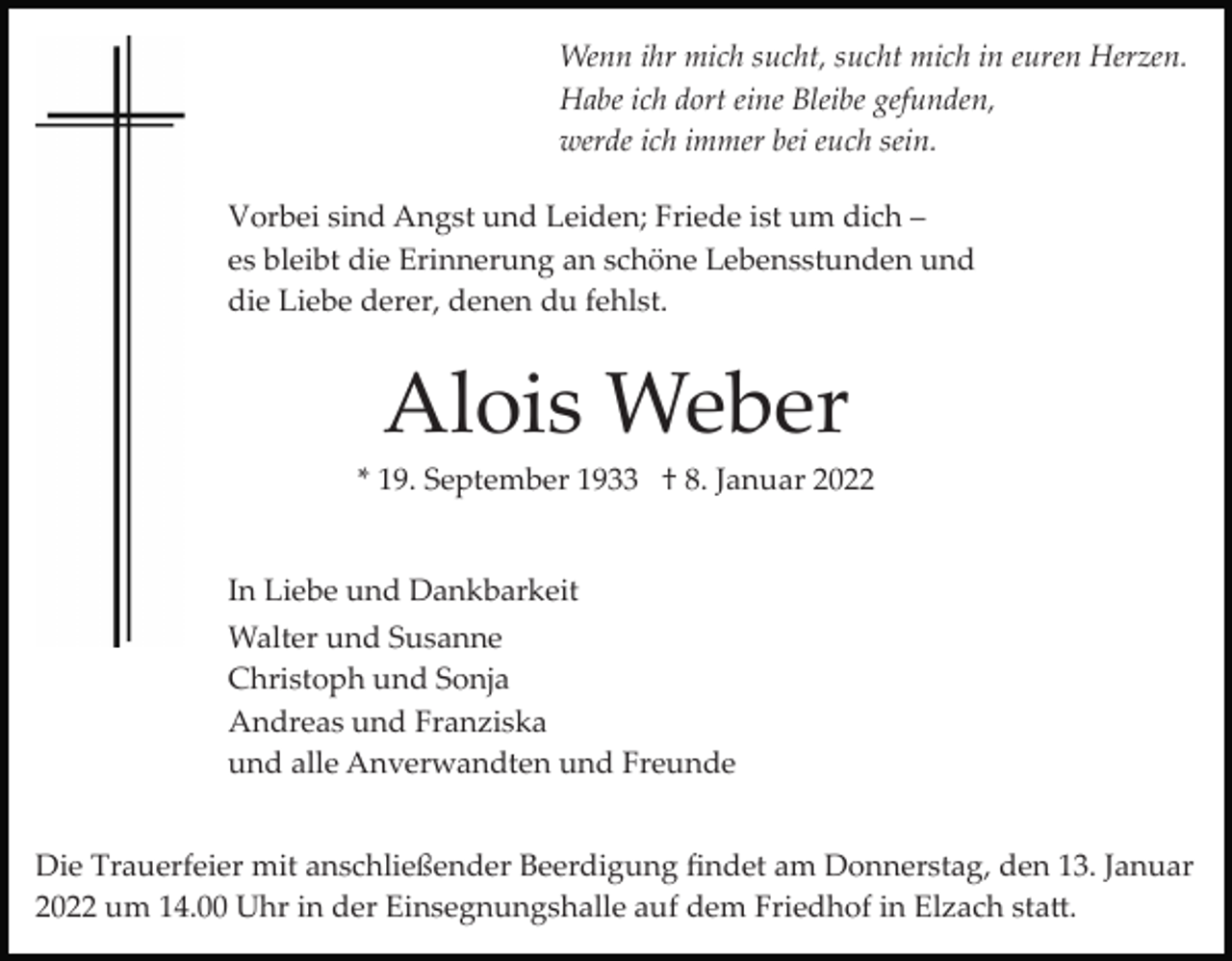 <p>Wenn ihr mich sucht, sucht mich in euren Herzen.<br />Habe ich dort eine Bleibe gefunden,<br />werde ich immer bei euch sein.<br />Vorbei sind Angst und Leiden; Friede ist um dich –<br />es bleibt die Erinnerung an schöne Lebensstunden und<br />die Liebe derer, denen du fehlst.</p><p>Alois Weber<br />* 19. September 1933 † 8. Januar 2022</p><p>In Liebe und Dankbarkeit<br />Walter und Susanne<br />Christoph und Sonja<br />Andreas und Franziska<br />und alle Anverwandten und Freunde<br />Die Trauerfeier mit anschließender Beerdigung ﬁndet am Donnerstag, den 13. Januar<br />2022 um 14.00 Uhr in der Einsegnungshalle auf dem Friedhof in Elzach sta�.</p>