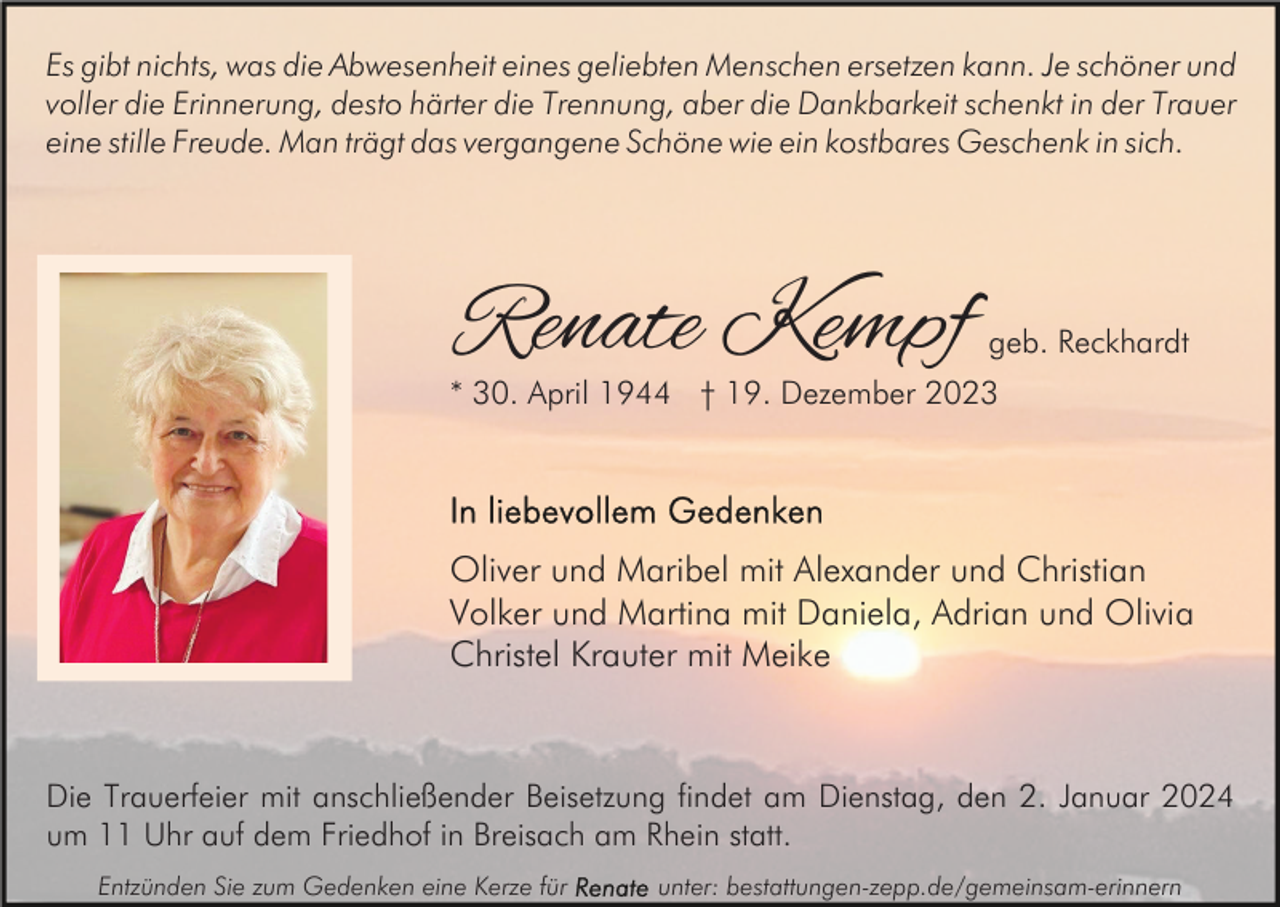 <p>Es gibt nichts, was die Abwesenheit eines geliebten Menschen ersetzen kann. Je schöner und<br />voller die Erinnerung, desto härter die Trennung, aber die Dankbarkeit schenkt in der Trauer<br />eine stille Freude. Man trägt das vergangene Schöne wie ein kostbares Geschenk in sich.</p><p>Renate Kempf</p><p>geb. Reckhardt</p><p>* 30. April 1944 † 19. Dezember 2023</p><p>Oliver und Maribel mit Alexander und Christian<br />Volker und Martina mit Daniela, Adrian und Olivia<br />Christel Krauter mit Meike</p><p>Die Trauerfeier mit anschließender Beisetzung findet am Dienstag, den 2. Januar 2024<br />um 11 Uhr auf dem Friedhof in Breisach am Rhein statt.<br />Entzünden Sie zum Gedenken eine Kerze für</p><p>unter: bestattungen-zepp.de/gemeinsam-erinnern</p>