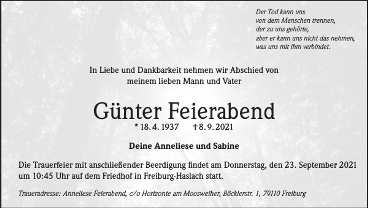 <p>Der Tod kann uns<br />von dem Menschen trennen,<br />der zu uns gehörte,<br />aber er kann uns nicht das nehmen,<br />was uns mit ihm verbindet.</p><p>In Liebe und Dankbarkeit nehmen wir Abschied von<br />meinem lieben Mann und Vater</p><p>Günter Feierabend<br />* 18. 4. 1937</p><p>† 8. 9. 2021</p><p>Deine Anneliese und Sabine<br />Die Trauerfeier mit anschließender Beerdigung findet am Donnerstag, den 23. September 2021<br />um 10:45 Uhr auf dem Friedhof in Freiburg-Haslach statt.<br />Traueradresse: Anneliese Feierabend, c/o Horizonte am Moosweiher, Böcklerstr. 1, 79110 Freiburg</p>