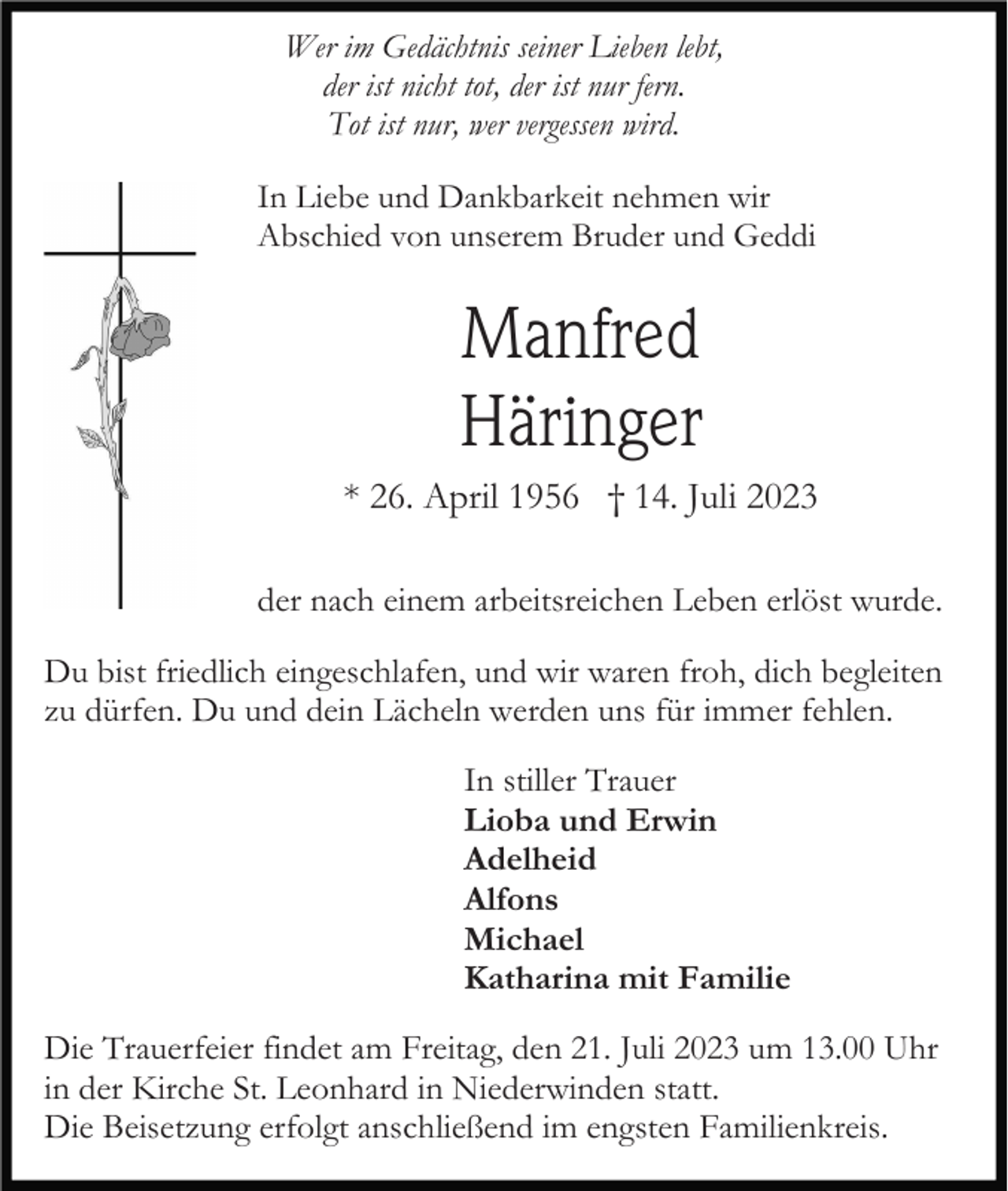 <p>Wer im Gedächtnis seiner Lieben lebt,<br />der ist nicht tot, der ist nur fern.<br />Tot ist nur, wer vergessen wird.<br />In Liebe und Dankbarkeit nehmen wir<br />Abschied von unserem Bruder und Geddi</p><p>Manfred<br />Häringer<br />* 26. April 1956 † 14. Juli 2023<br />der nach einem arbeitsreichen Leben erlöst wurde.<br />Du bist friedlich eingeschlafen, und wir waren froh, dich begleiten<br />zu dürfen. Du und dein Lächeln werden uns für immer fehlen.<br />In stiller Trauer<br />Lioba und Erwin<br />Adelheid<br />Alfons<br />Michael<br />Katharina mit Familie<br />Die Trauerfeier findet am Freitag, den 21. Juli 2023 um 13.00 Uhr<br />in der Kirche St. Leonhard in Niederwinden statt.<br />Die Beisetzung erfolgt anschließend im engsten Familienkreis.</p>