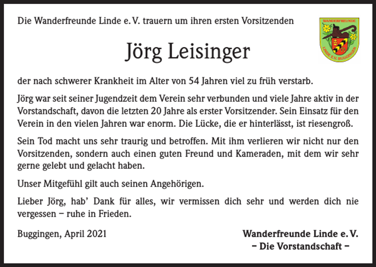 <p>Die Wanderfreunde Linde e. V. trauern um ihren ersten Vorsitzenden</p><p>Jörg Leisinger<br />der nach schwerer Krankheit im Alter von 54 Jahren viel zu früh verstarb.<br />Jörg war seit seiner Jugendzeit dem Verein sehr verbunden und viele Jahre aktiv in der<br />Vorstandschaft, davon die letzten 20 Jahre als erster Vorsitzender. Sein Einsatz für den<br />Verein in den vielen Jahren war enorm. Die Lücke, die er hinterlässt, ist riesengroß.<br />Sein Tod macht uns sehr traurig und betroffen. Mit ihm verlieren wir nicht nur den<br />Vorsitzenden, sondern auch einen guten Freund und Kameraden, mit dem wir sehr<br />gerne gelebt und gelacht haben.<br />Unser Mitgefühl gilt auch seinen Angehörigen.<br />Lieber Jörg, hab’ Dank für alles, wir vermissen dich sehr und werden dich nie­<br />vergessen – ruhe in Frieden.<br />Buggingen, April 2021</p><p>Wanderfreunde Linde e. V.<br />– Die Vorstandschaft –</p>