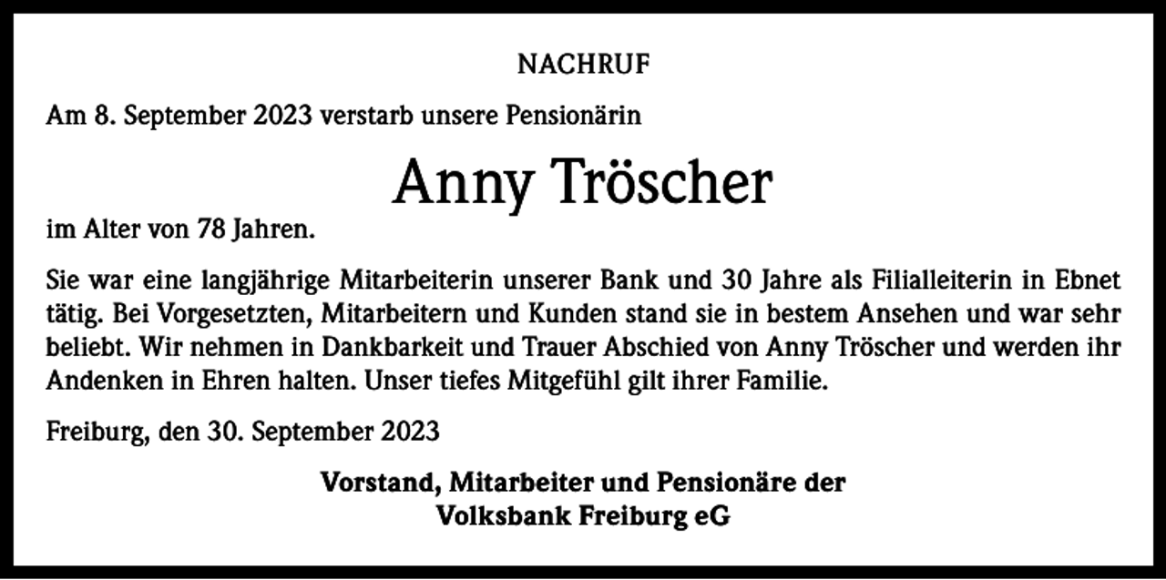<p>NACHRUF<br />Am 8. September 2023 verstarb unsere Pensionärin</p><p>im Alter von 78 Jahren.</p><p>Anny Tröscher</p><p>Sie war eine langjährige Mitarbeiterin unserer Bank und 30 Jahre als Filialleiterin in Ebnet<br />tätig. Bei Vorgesetzten, Mitarbeitern und Kunden stand sie in bestem Ansehen und war sehr<br />beliebt. Wir nehmen in Dankbarkeit und Trauer Abschied von Anny Tröscher und werden ihr<br />­A ndenken in Ehren halten. Unser tiefes Mitgefühl gilt ihrer Familie.<br />Freiburg, den 30. September 2023<br />Vorstand, Mitarbeiter und Pensionäre der<br />Volksbank Freiburg eG</p>