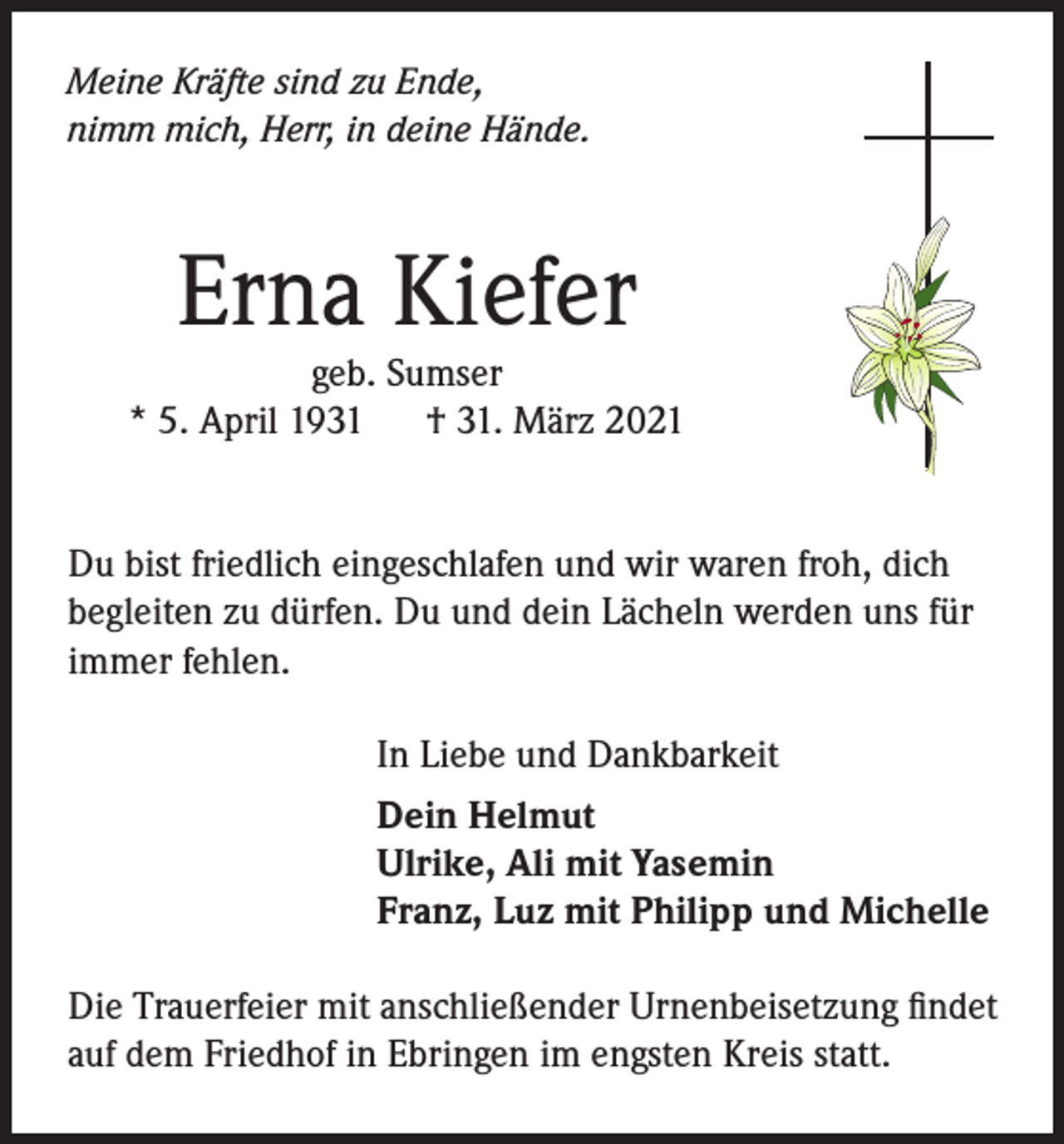 <p>Meine Kräfte sind zu Ende,<br />nimm mich, Herr, in deine Hände.</p><p>Erna Kiefer</p><p>geb. Sumser<br />* 5. April 1931<br />† 31. März 2021<br />Du bist friedlich eingeschlafen und wir waren froh, dich<br />begleiten zu dürfen. Du und dein Lächeln werden uns für<br />immer fehlen.<br />In Liebe und Dankbarkeit<br />Dein Helmut<br />Ulrike, Ali mit Yasemin<br />Franz, Luz mit Philipp und Michelle<br />Die Trauerfeier mit anschließender Urnenbeisetzung findet<br />auf dem Friedhof in Ebringen im engsten Kreis statt.</p>