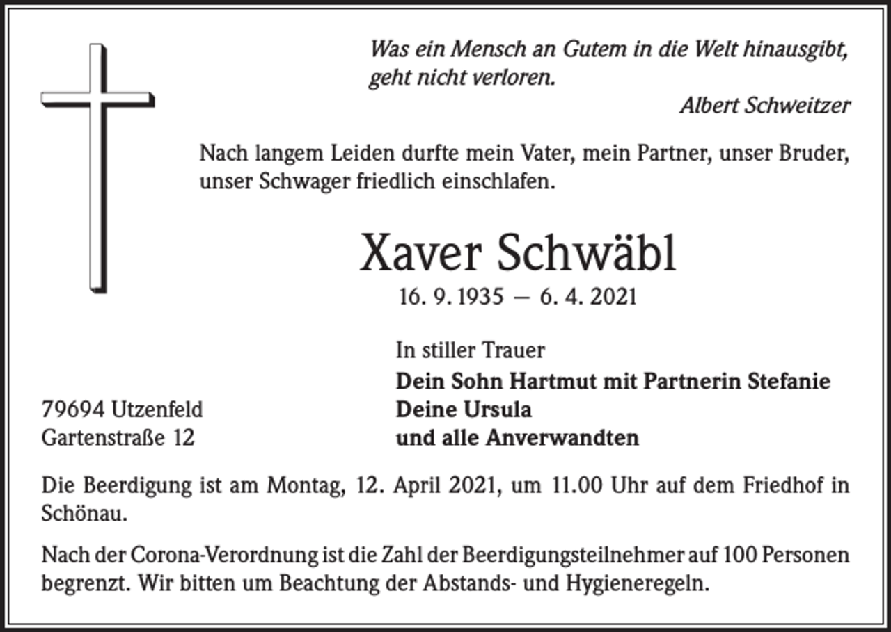 <p>Was ein Mensch an Gutem in die Welt hinausgibt,<br />geht nicht verloren.</p><p>Albert Schweitzer<br />Nach langem Leiden durfte mein Vater, mein Partner, unser Bruder,<br />unser Schwager friedlich einschlafen.</p><p>Xaver Schwäbl<br />16. 9. 1935 — 6. 4. 2021</p><p>79694 Utzenfeld<br />Gartenstraße 12</p><p>In stiller Trauer<br />Dein Sohn Hartmut mit Partnerin Stefanie<br />Deine Ursula<br />und alle Anverwandten</p><p>Die Beerdigung ist am Montag, 12. April 2021, um 11.00 Uhr auf dem Friedhof in<br />Schönau.<br />Nach der Corona-Verordnung ist die Zahl der Beerdigungsteilnehmer auf 100 ­Personen<br />begrenzt. Wir bitten um Beachtung der Abstands- und Hygieneregeln.</p>