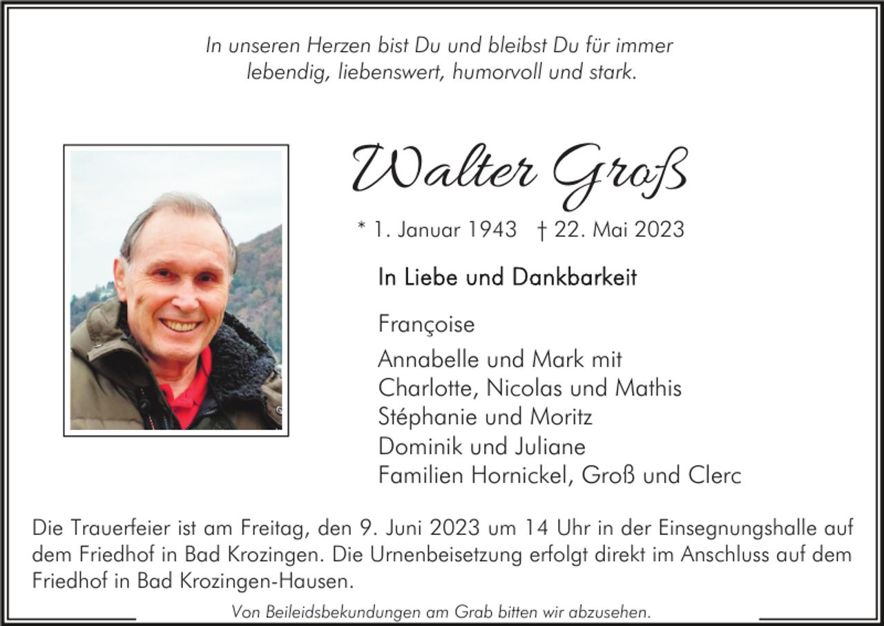 <p>In unseren Herzen bist Du und bleibst Du für immer<br />lebendig, liebenswert, humorvoll und stark.</p><p>Walter Groß<br />* 1. Januar 1943 † 22. Mai 2023</p><p>Françoise<br />Annabelle und Mark mit<br />Charlotte, Nicolas und Mathis<br />Stéphanie und Moritz<br />Dominik und Juliane<br />Familien Hornickel, Groß und Clerc<br />Die Trauerfeier ist am Freitag, den 9. Juni 2023 um 14 Uhr in der Einsegnungshalle auf<br />dem Friedhof in Bad Krozingen. Die Urnenbeisetzung erfolgt direkt im Anschluss auf dem<br />Friedhof in Bad Krozingen-Hausen.<br />Von Beileidsbekundungen am Grab bitten wir abzusehen.</p>