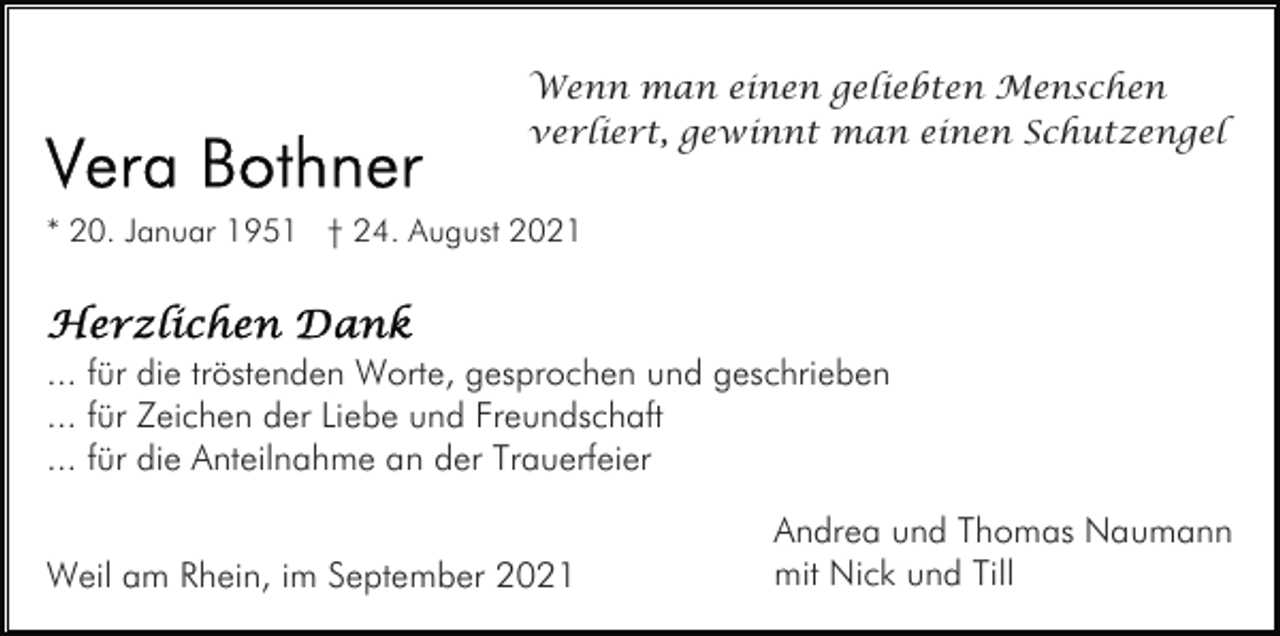 <p>Wenn man einen geliebten Menschen<br />verliert, gewinnt man einen Schutzengel<br />* 20. Januar 1951 † 24. August 2021</p><p>... für die tröstenden Worte, gesprochen und geschrieben<br />... für Zeichen der Liebe und Freundschaft<br />... für die Anteilnahme an der Trauerfeier<br />Weil am Rhein, im September 2021</p><p>Andrea und Thomas Naumann<br />mit Nick und Till</p>