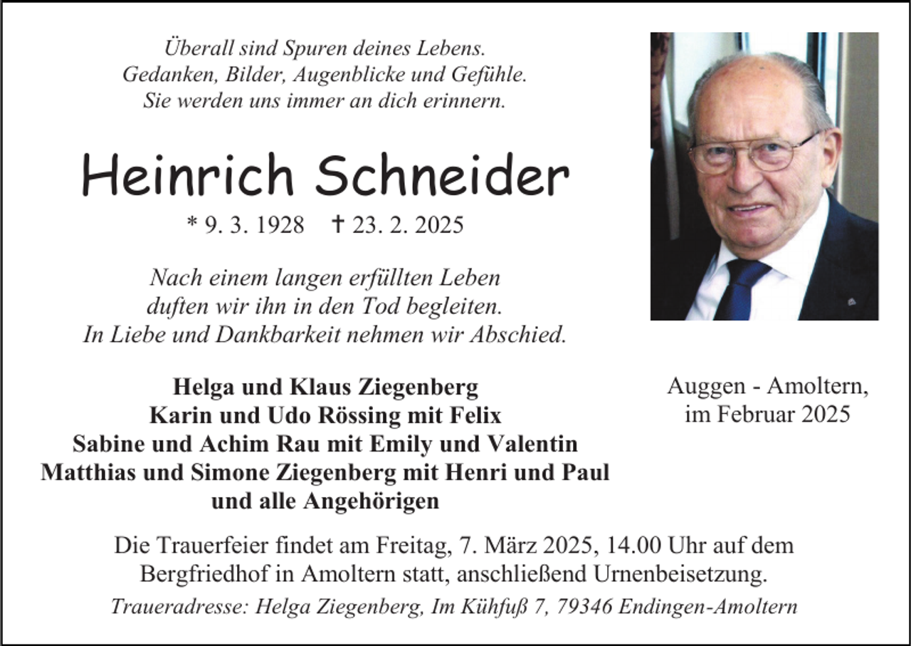 <p>Überall sind Spuren deines Lebens.<br />Gedanken, Bilder, Augenblicke und Gefühle.<br />Sie werden uns immer an dich erinnern.</p><p>Heinrich Schneider<br />* 9. 3. 1928</p><p> 23. 2. 2025</p><p>Nach einem langen erfüllten Leben<br />duften wir ihn in den Tod begleiten.<br />In Liebe und Dankbarkeit nehmen wir Abschied.<br />Helga und Klaus Ziegenberg<br />Karin und Udo Rössing mit Felix<br />Sabine und Achim Rau mit Emily und Valentin<br />Matthias und Simone Ziegenberg mit Henri und Paul<br />und alle Angehörigen</p><p>Auggen - Amoltern,<br />im Februar 2025</p><p>Die Trauerfeier findet am Freitag, 7. März 2025, 14.00 Uhr auf dem<br />Bergfriedhof in Amoltern statt, anschließend Urnenbeisetzung.<br />Traueradresse: Helga Ziegenberg, Im Kühfuß 7, 79346 Endingen-Amoltern</p>