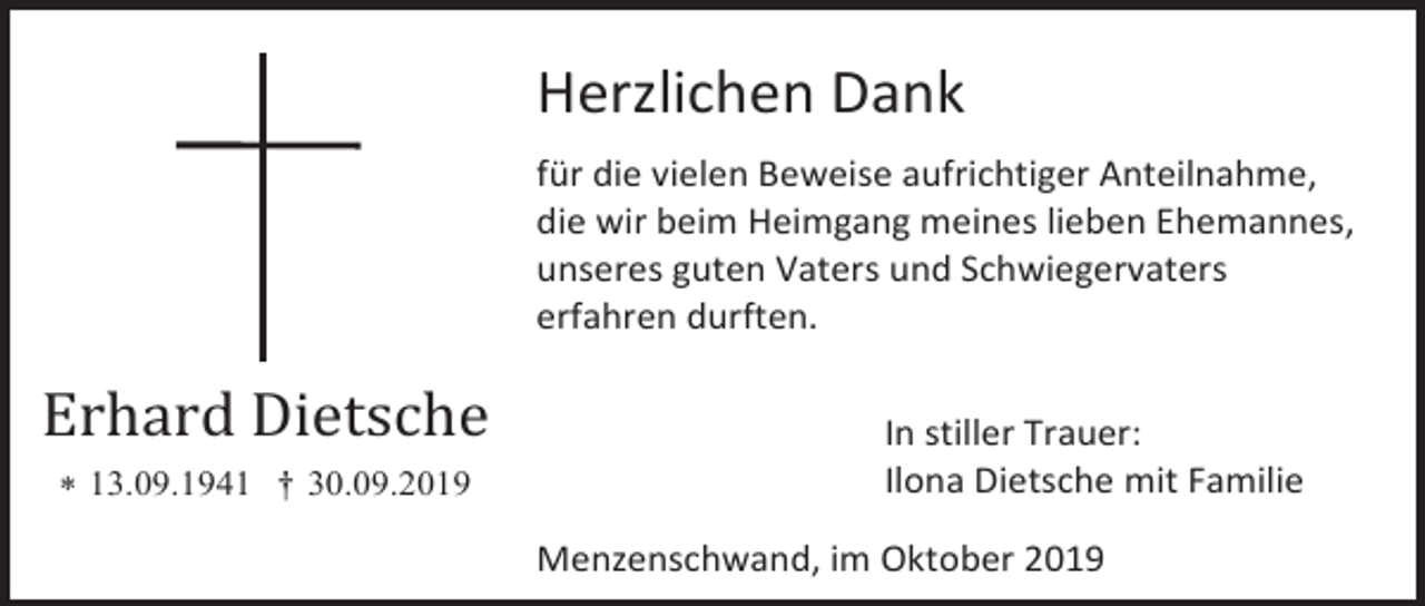 <p>Herzlichen Dank<br />für die vielen Beweise aufrichtiger Anteilnahme,<br />die wir beim Heimgang meines lieben Ehemannes,<br />unseres guten Vaters und Schwiegervaters<br />erfahren durften.</p><p>Erhard Dietsche<br /> 13.09.1941 † 30.09.2019</p><p>In stiller Trauer:<br />Ilona Dietsche mit Familie<br />Menzenschwand, im Oktober 2019</p>