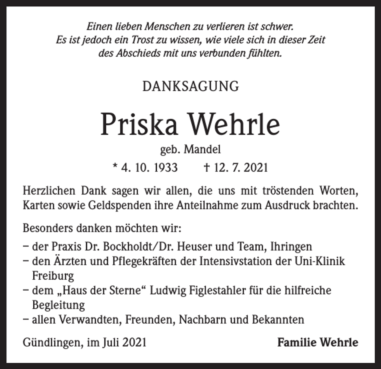 <p>Einen lieben Menschen zu verlieren ist schwer.<br />Es ist jedoch ein Trost zu wissen, wie viele sich in dieser Zeit<br />des Abschieds mit uns verbunden fühlten.</p><p>DANKSAGUNG</p><p>Priska Wehrle<br />geb. Mandel<br />* 4. 10. 1933 † 12. 7. 2021</p><p>Herzlichen Dank sagen wir allen, die uns mit tröstenden Worten,<br />­Karten sowie Geldspenden ihre Anteilnahme zum Ausdruck brachten.<br />Besonders danken möchten wir:<br />– der Praxis Dr. Bockholdt/Dr. Heuser und Team, Ihringen<br />– den Ärzten und Pflegekräften der Intensivstation der Uni-Klinik<br />Freiburg<br />– dem „Haus der Sterne“ Ludwig Figlestahler für die hilfreiche<br />Begleitung<br />– allen Verwandten, Freunden, Nachbarn und Bekannten<br />Gündlingen, im Juli 2021</p><p>Familie Wehrle</p>