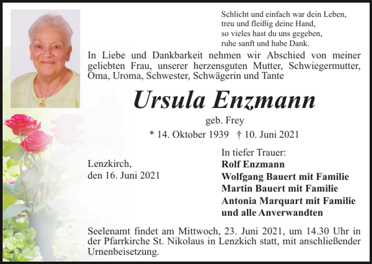 <p>Schlicht und einfach war dein Leben,<br />treu und fleißig deine Hand,<br />so vieles hast du uns gegeben,<br />ruhe sanft und habe Dank.</p><p>In Liebe und Dankbarkeit nehmen wir Abschied von meiner<br />geliebten Frau, unserer herzensguten Mutter, Schwiegermutter,<br />Oma, Uroma, Schwester, Schwägerin und Tante</p><p>Ursula Enzmann<br />geb. Frey<br />* 14. Oktober 1939 † 10. Juni 2021<br />Lenzkirch,<br />den 16. Juni 2021</p><p>In tiefer Trauer:<br />Rolf Enzmann<br />Wolfgang Bauert mit Familie<br />Martin Bauert mit Familie<br />Antonia Marquart mit Familie<br />und alle Anverwandten</p><p>Seelenamt findet am Mittwoch, 23. Juni 2021, um 14.30 Uhr in<br />der Pfarrkirche St. Nikolaus in Lenzkich statt, mit anschließender<br />Urnenbeisetzung.</p>