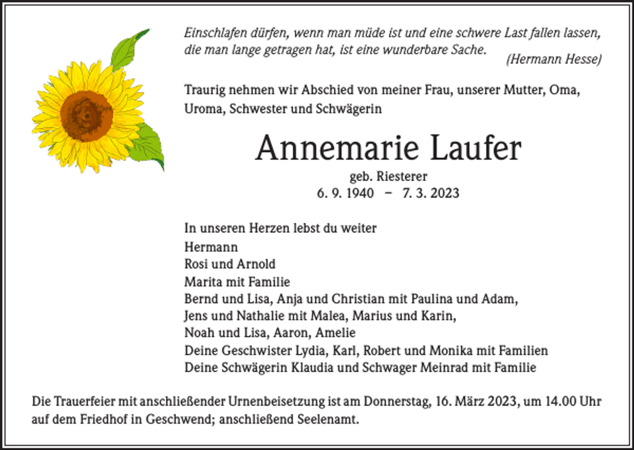 <p>Einschlafen dürfen, wenn man müde ist und eine schwere Last fallen lassen,<br />die man lange getragen hat, ist eine wunderbare Sache.</p><p>(Hermann Hesse)<br />Traurig nehmen wir Abschied von meiner Frau, unserer Mutter, Oma,<br />Uroma, Schwester und Schwägerin</p><p>Annemarie Laufer<br />geb. Riesterer<br />6. 9. 1940 – 7. 3. 2023</p><p>In unseren Herzen lebst du weiter<br />Hermann<br />Rosi und Arnold<br />Marita mit Familie<br />Bernd und Lisa, Anja und Christian mit Paulina und Adam,<br />Jens und Nathalie mit Malea, Marius und Karin,<br />Noah und Lisa, Aaron, Amelie<br />Deine Geschwister Lydia, Karl, Robert und Monika mit Familien<br />Deine Schwägerin Klaudia und Schwager Meinrad mit Familie<br />Die Trauerfeier mit anschließender Urnenbeisetzung ist am Donnerstag, 16. März 2023, um 14.00 Uhr<br />auf dem Friedhof in Geschwend; anschließend Seelenamt.</p>