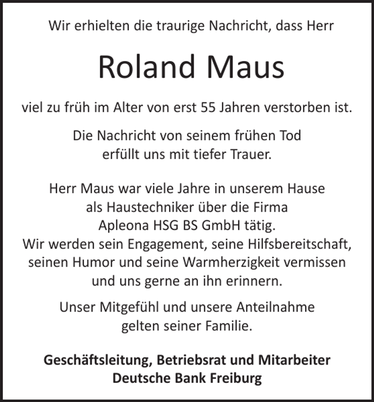 <p>Wir erhielten die traurige Nachricht, dass Herr</p><p>Roland Maus<br />viel zu früh im Alter von erst 55 Jahren verstorben ist.<br />Die Nachricht von seinem frühen Tod<br />erfüllt uns mit tiefer Trauer.<br />Herr Maus war viele Jahre in unserem Hause<br />als H<br />­ austechniker über die Firma<br />Apleona HSG BS GmbH tätig.<br />Wir werden sein Engagement, seine Hilfsbereitschaft,<br />seinen Humor und seine Warmherzigkeit vermissen<br />und uns gerne an ihn erinnern.<br />Unser Mitgefühl und unsere Anteilnahme<br />gelten seiner Familie.<br />Geschäftsleitung, Betriebsrat und Mitarbeiter<br />Deutsche Bank Freiburg</p>