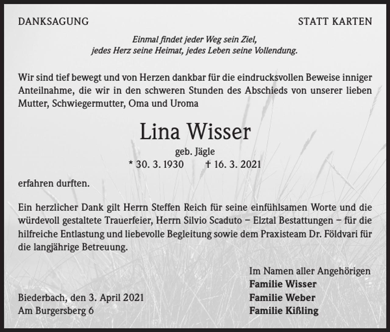 <p>DANKSAGUNG</p><p>STATT KARTEN<br />Einmal findet jeder Weg sein Ziel,<br />jedes Herz seine Heimat, jedes Leben seine Vollendung.</p><p>Wir sind tief bewegt und von Herzen dankbar für die eindrucksvollen Beweise inniger<br />Anteilnahme, die wir in den schweren Stunden des Abschieds von unserer lieben<br />Mutter, Schwiegermutter, Oma und Uroma</p><p>Lina Wisser<br />geb. Jägle<br />* 30. 3. 1930 † 16. 3. 2021<br />erfahren durften.<br />Ein herzlicher Dank gilt Herrn Steffen Reich für seine einfühlsamen Worte und die<br />würdevoll gestaltete Trauerfeier, Herrn Silvio Scaduto – Elztal Bestattungen – für die<br />hilfreiche Entlastung und liebevolle Begleitung sowie dem Praxisteam Dr. Földvari für<br />die langjährige Betreuung.</p><p>Biederbach, den 3. April 2021<br />Am Burgersberg 6</p><p>Im Namen aller Angehörigen<br />Familie Wisser<br />Familie Weber<br />Familie Kißling</p>