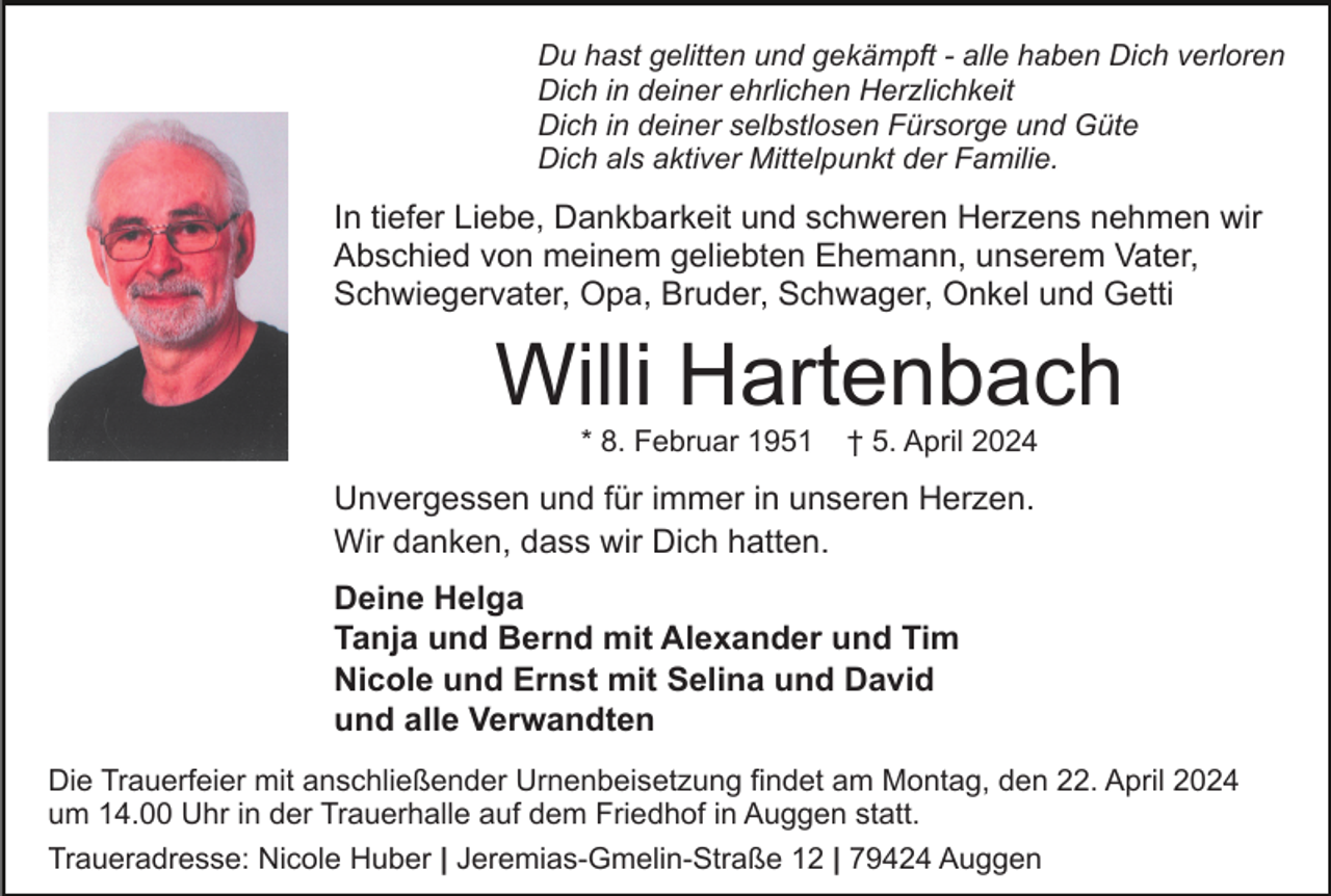 <p>Du hast gelitten und gekämpft - alle haben Dich verloren<br />Dich in deiner ehrlichen Herzlichkeit<br />Dich in deiner selbstlosen Fürsorge und Güte<br />Dich als aktiver Mittelpunkt der Familie.</p><p>In tiefer Liebe, Dankbarkeit und schweren Herzens nehmen wir<br />Abschied von meinem geliebten Ehemann, unserem Vater,<br />Schwiegervater, Opa, Bruder, Schwager, Onkel und Getti</p><p>Willi Hartenbach<br />* 8. Februar 1951</p><p>† 5. April 2024</p><p>Unvergessen und für immer in unseren Herzen.<br />Wir danken, dass wir Dich hatten.<br />Deine Helga<br />Tanja und Bernd mit Alexander und Tim<br />Nicole und Ernst mit Selina und David<br />und alle Verwandten<br />Die Trauerfeier mit anschließender Urnenbeisetzung findet am Montag, den 22. April 2024<br />um 14.00 Uhr in der Trauerhalle auf dem Friedhof in Auggen statt.<br />Traueradresse: Nicole Huber | Jeremias-Gmelin-Straße 12 | 79424 Auggen</p>