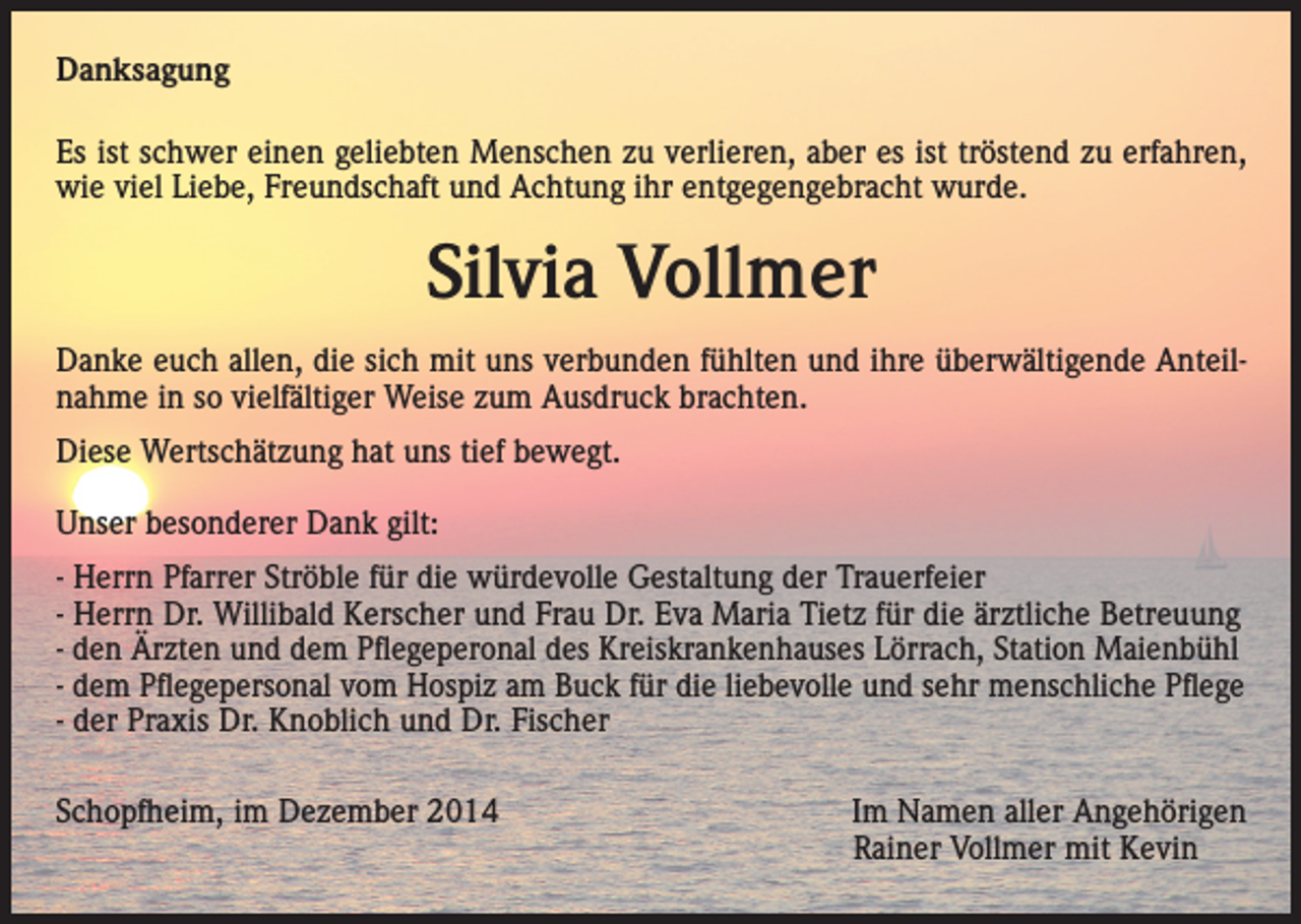 <p>Danksagung<br />Es ist schwer einen geliebten Menschen zu verlieren, aber es ist tröstend zu erfahren,<br />wie viel Liebe, Freundschaft und Achtung ihr entgegengebracht wurde.</p><p>Silvia Vollmer<br />Danke euch allen, die sich mit uns verbunden fühlten und ihre überwältigende Anteilnahme in so vielfältiger Weise zum Ausdruck brachten.<br />Diese Wertschätzung hat uns tief bewegt.<br />Unser besonderer Dank gilt:<br />- Herrn Pfarrer Ströble für die würdevolle Gestaltung der Trauerfeier<br />- Herrn Dr. Willibald Kerscher und Frau Dr. Eva Maria Tietz für die ärztliche Betreuung<br />- den Ärzten und dem Pflegeperonal des Kreiskrankenhauses Lörrach, Station Maienbühl<br />- dem Pflegepersonal vom Hospiz am Buck für die liebevolle und sehr menschliche Pflege<br />- der Praxis Dr. Knoblich und Dr. Fischer<br />Schopfheim, im Dezember 2014</p><p>Im Namen aller Angehörigen<br />Rainer Vollmer mit Kevin</p>