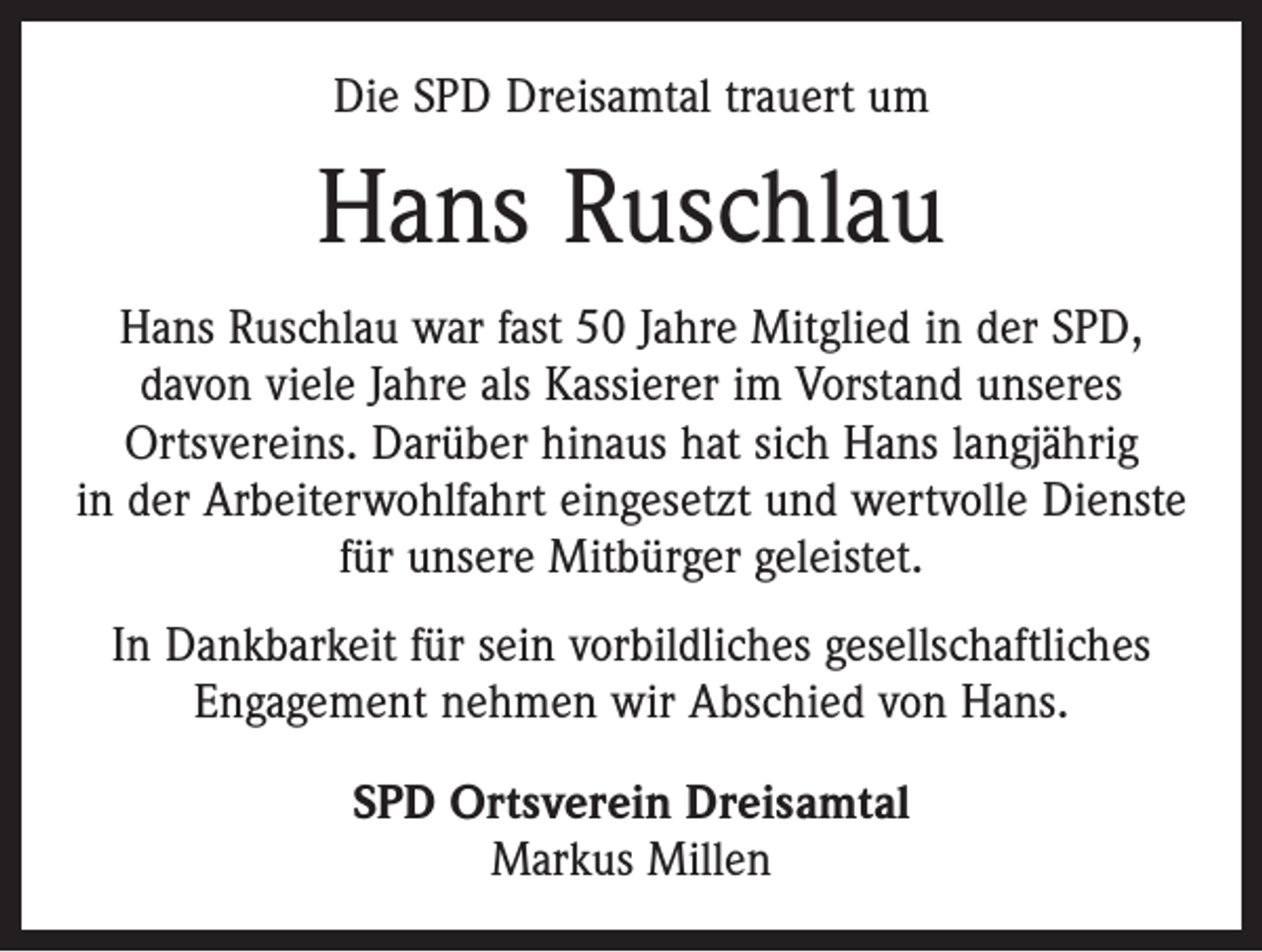 <p>Die SPD Dreisamtal trauert um</p><p>Hans Ruschlau<br />Hans Ruschlau war fast 50 Jahre Mitglied in der SPD,<br />davon viele Jahre als Kassierer im Vorstand unseres<br />­Ortsvereins. Darüber hinaus hat sich Hans langjährig<br />in der Arbeiterwohlfahrt eingesetzt und wertvolle Dienste<br />für unsere Mitbürger geleistet.<br />In Dankbarkeit für sein vorbildliches gesellschaftliches<br />Engagement nehmen wir Abschied von Hans.<br />SPD Ortsverein Dreisamtal<br />Markus Millen</p>